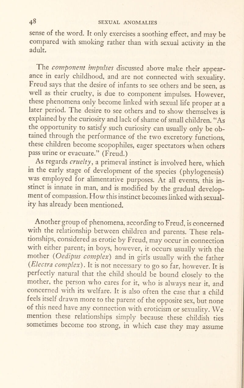 sense of the word. It only exercises a soothing effect, and may be compared with smoking rather than with sexual activity in the adult. The component impulses discussed above make their appear¬ ance in early childhood, and are not connected with sexuality. Freud says that the desire of infants to see others and be seen, as well as their cruelty, is due to component impulses. However, these phenomena only become linked with sexual life proper at a later period. The desire to see others and to show themselves is explained by the curiosity and lack of shame of small children. “As the opportunity to satisfy such curiosity can usually only be ob¬ tained through the performance of the two excretory functions, these children become scopophiles, eager spectators when others pass urine or evacuate.” (Freud.) As regards cruelty, a primeval instinct is involved here, which in the early stage of development of the species (phylogenesis) was employed for alimentative purposes. At all events, this in¬ stinct is innate in man, and is modified by the gradual develop¬ ment of compassion. How this instinct becomes linked with sexual¬ ity has already been mentioned. Another group of phenomena, according to Freud, is concerned with the relationship between children and parents. These rela¬ tionships, considered as erotic by Freud, may occur in connection with either parent; in boys, however, it occurs usually with the mother (Oedipus complex) and in girls usually with the father (Electra complex). It is not necessary to go so far, however. It is perfectly natural that the child should be bound closely to the mother, the person who cares for it, who is always near it, and concerned with its welfare. It is also often the case that a child feels itself drawn more to the parent of the opposite sex, but none of this need have any connection with eroticism or sexuality. We mention these relationships simply because these childish ties sometimes become too strong, in which case they may assume