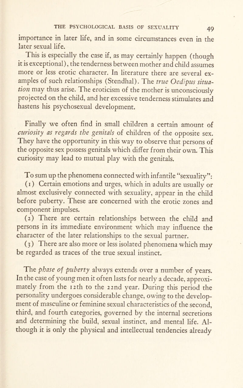 importance in later life, and in some circumstances even in the later sexual life. This is especially the case if, as may certainly happen (though it is exceptional), the tenderness between mother and child assumes more or less erotic character. In literature there are several ex¬ amples of such relationships (Stendhal). The true Oedipus situa¬ tion may thus arise. The eroticism of the mother is unconsciously projected on the child, and her excessive tenderness stimulates and hastens his psychosexual development. Finally we often find in small children a certain amount of curiosity as regards the genitals of children of the opposite sex. They have the opportunity in this way to observe that persons of the opposite sex possess genitals which differ from their own. This curiosity may lead to mutual play with the genitals. To sum up the phenomena connected with infantile “sexuality”: (1) Certain emotions and urges, which in adults are usually or almost exclusively connected with sexuality, appear in the child before puberty. These are concerned with the erotic zones and component impulses. (2) There are certain relationships between the child and persons in its immediate environment which may influence the character of the later relationships to the sexual partner. (3) There are also more or less isolated phenomena which may be regarded as traces of the true sexual instinct. The phase of puberty always extends over a number of years. In the case of young men it often lasts for nearly a decade, approxi¬ mately from the 12 th to the 22 nd year. During this period the personality undergoes considerable change, owing to the develop¬ ment of masculine or feminine sexual characteristics of the second, third, and fourth categories, governed by the internal secretions and determining the build, sexual instinct, and mental life. Al¬ though it is only the physical and intellectual tendencies already