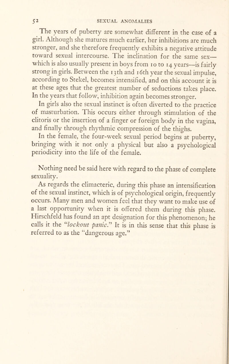 The years of puberty are somewhat different in the case of a girl. Although she matures much earlier, her inhibitions are much stronger, and she therefore frequently exhibits a negative attitude toward sexual intercourse. The inclination for the same sex— which is also usually present in boys from io to 14 years—is fairly strong in girls. Between the 13th and 16th year the sexual impulse, according to Stekel, becomes intensified, and on this account it is at these ages that the greatest number of seductions takes place. In the years that follow, inhibition again becomes stronger. In girls also the sexual instinct is often diverted to the practice of masturbation. This occurs either through stimulation of the clitoris or the insertion of a finger or foreign body in the vagina, and finally through rhythmic compression of the thighs. In the female, the four-week sexual period begins at puberty, bringing with it not only a physical but also a psychological periodicity into the life of the female. Nothing need be said here with regard to the phase of complete sexuality. As regards the climacteric, during this phase an intensification of the sexual instinct, which is of psychological origin, frequently occurs. Many men and women feel that they want to make use of a last opportunity when it is offered them during this phase. Hirschfeld has found an apt designation for this phenomenon; he calls it the “lockout panic” It is in this sense that this phase is referred to as the “dangerous age.” o D