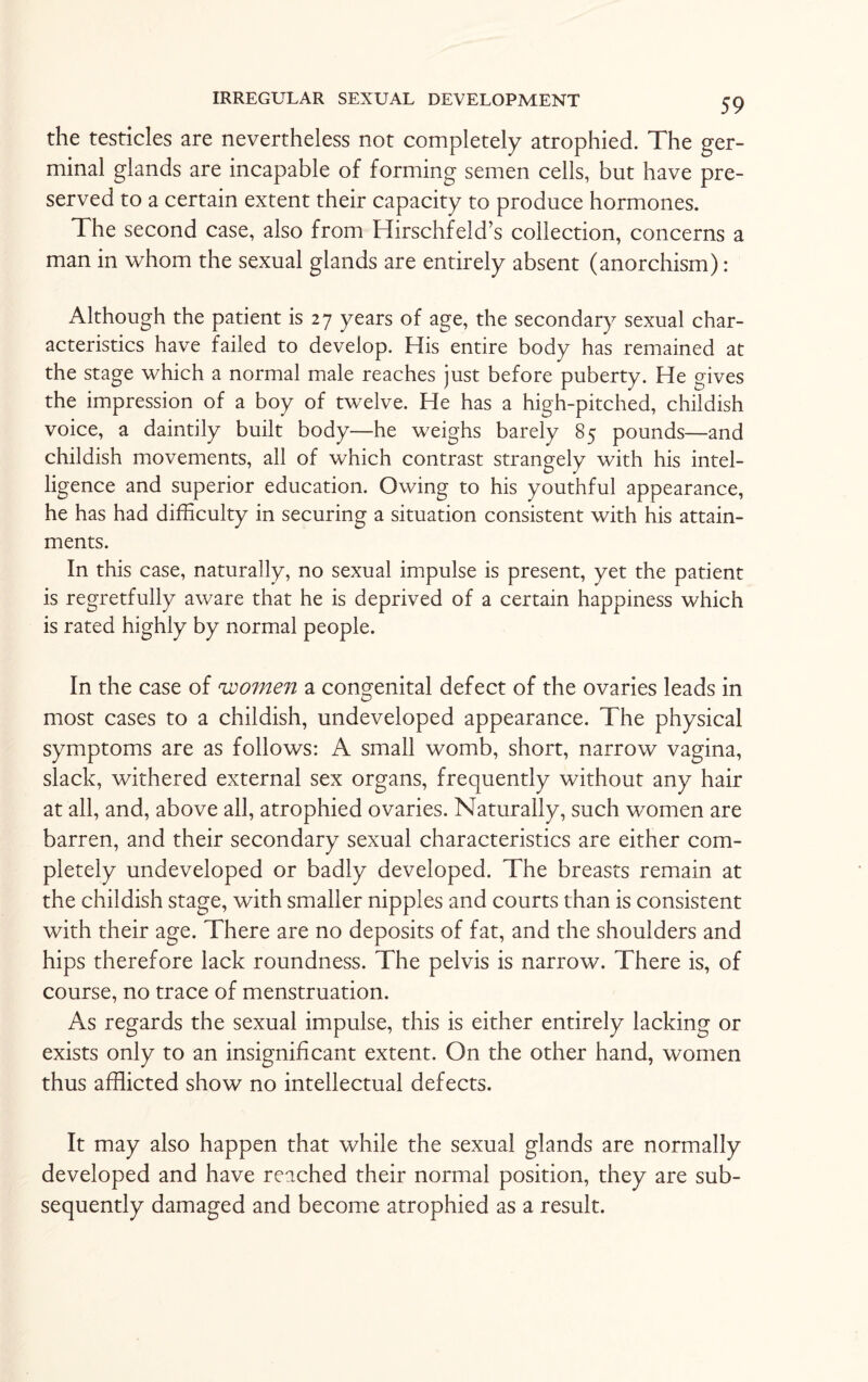 the testicles are nevertheless not completely atrophied. The ger¬ minal glands are incapable of forming semen cells, but have pre¬ served to a certain extent their capacity to produce hormones. The second case, also from Hirschfeld’s collection, concerns a man in whom the sexual glands are entirely absent (anorchism): Although the patient is 27 years of age, the secondary sexual char¬ acteristics have failed to develop. His entire body has remained at the stage which a normal male reaches just before puberty. He gives the impression of a boy of twelve. He has a high-pitched, childish voice, a daintily built body—he weighs barely 85 pounds—and childish movements, all of which contrast strangely with his intel¬ ligence and superior education. Owing to his youthful appearance, he has had difficulty in securing a situation consistent with his attain¬ ments. In this case, naturally, no sexual impulse is present, yet the patient is regretfully aware that he is deprived of a certain happiness which is rated highly by normal people. In the case of women a congenital defect of the ovaries leads in most cases to a childish, undeveloped appearance. The physical symptoms are as follows: A small womb, short, narrow vagina, slack, withered external sex organs, frequently without any hair at all, and, above all, atrophied ovaries. Naturally, such women are barren, and their secondary sexual characteristics are either com¬ pletely undeveloped or badly developed. The breasts remain at the childish stage, with smaller nipples and courts than is consistent with their age. There are no deposits of fat, and the shoulders and hips therefore lack roundness. The pelvis is narrow. There is, of course, no trace of menstruation. As regards the sexual impulse, this is either entirely lacking or exists only to an insignificant extent. On the other hand, women thus afflicted show no intellectual defects. It may also happen that while the sexual glands are normally developed and have reached their normal position, they are sub¬ sequently damaged and become atrophied as a result.