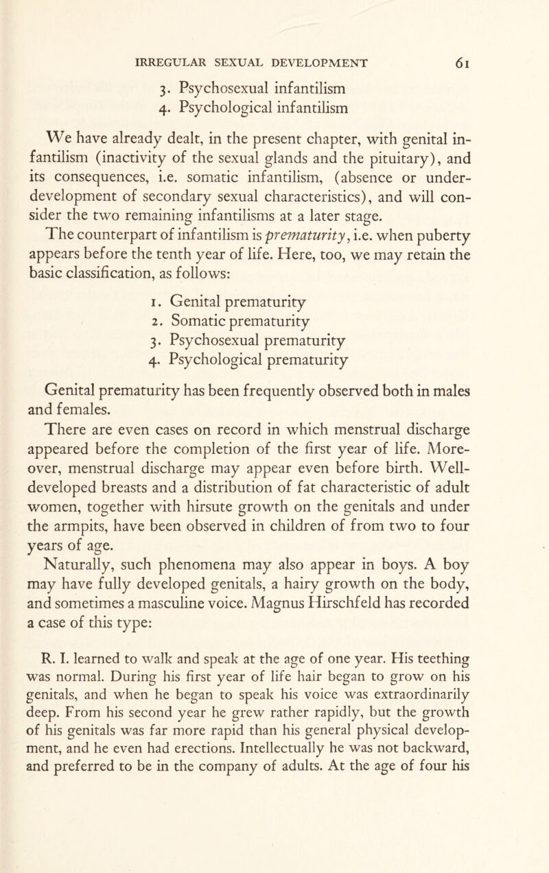 3. Psychosexual infantilism 4. Psychological infantilism We have already dealt, in the present chapter, with genital in¬ fantilism (inactivity of the sexual glands and the pituitary), and its consequences, i.e. somatic infantilism, (absence or under¬ development of secondary sexual characteristics), and will con¬ sider the two remaining infantilisms at a later stage. The counterpart of infantilism is prematurity, i.e. when puberty appears before the tenth year of life. Here, too, we may retain the basic classification, as follows: 1. Genital prematurity 2. Somatic prematurity 3. Psychosexual prematurity 4. Psychological prematurity Genital prematurity has been frequently observed both in males and females. There are even cases on record in which menstrual discharge appeared before the completion of the first year of life. More¬ over, menstrual discharge may appear even before birth. Well- developed breasts and a distribution of fat characteristic of adult women, together with hirsute growth on the genitals and under the armpits, have been observed in children of from two to four years of age. Naturally, such phenomena may also appear in boys. A boy may have fully developed genitals, a hairy growth on the body, and sometimes a masculine voice. Magnus Hirschfeld has recorded a case of this type: R. I. learned to walk and speak at the age of one year. His teething was normal. During his first year of life hair began to grow on his genitals, and when he began to speak his voice was extraordinarily deep. From his second year he grew rather rapidly, but the growth of his genitals was far more rapid than his general physical develop¬ ment, and he even had erections. Intellectually he was not backward, and preferred to be in the company of adults. At the age of four his