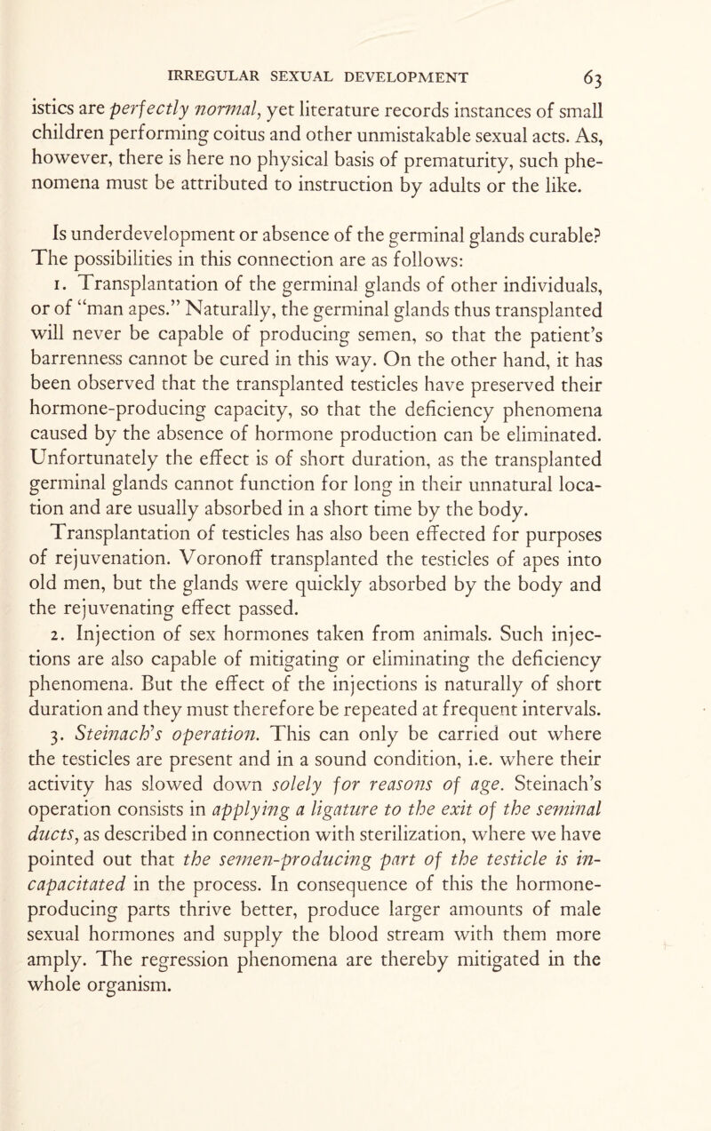 istics are perfectly normal, yet literature records instances of small children performing coitus and other unmistakable sexual acts. As, however, there is here no physical basis of prematurity, such phe¬ nomena must be attributed to instruction by adults or the like. Is underdevelopment or absence of the germinal glands curable? The possibilities in this connection are as follows: 1. Transplantation of the germinal glands of other individuals, or of “man apes.” Naturally, the germinal glands thus transplanted will never be capable of producing semen, so that the patient’s barrenness cannot be cured in this way. On the other hand, it has been observed that the transplanted testicles have preserved their hormone-producing capacity, so that the deficiency phenomena caused by the absence of hormone production can be eliminated. Unfortunately the effect is of short duration, as the transplanted germinal glands cannot function for long in their unnatural loca¬ tion and are usually absorbed in a short time by the body. Transplantation of testicles has also been effected for purposes of rejuvenation. Voronoff transplanted the testicles of apes into old men, but the glands were quickly absorbed by the body and the rejuvenating effect passed. 2. Injection of sex hormones taken from animals. Such injec¬ tions are also capable of mitigating or eliminating the deficiency phenomena. But the effect of the injections is naturally of short duration and they must therefore be repeated at frequent intervals. 3. Steinach’s operation. This can only be carried out where the testicles are present and in a sound condition, i.e. where their activity has slowed down solely for reasons of age. Steinach’s operation consists in applying a ligature to the exit of the seminal ducts, as described in connection with sterilization, where we have pointed out that the semen-producing part of the testicle is in¬ capacitated in the process. In consequence of this the hormone- producing parts thrive better, produce larger amounts of male sexual hormones and supply the blood stream with them more amply. The regression phenomena are thereby mitigated in the whole organism.
