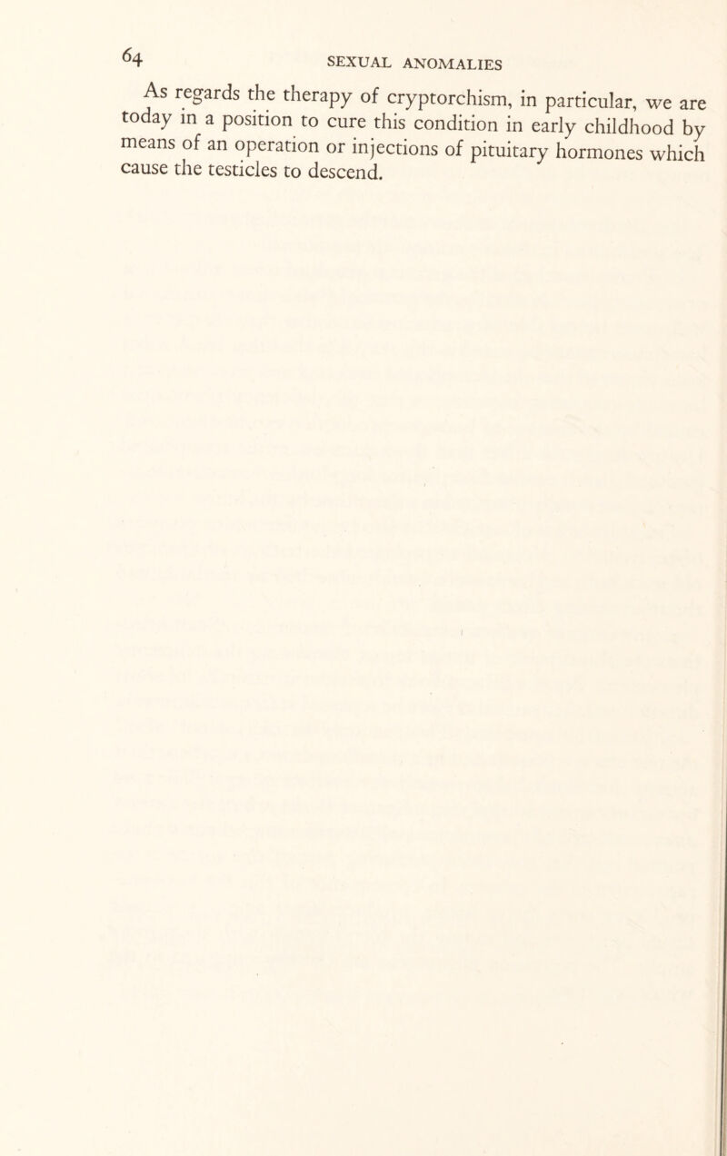 As regards the therapy of cryptorchism, in particular, we are today in a position to cure this condition in early childhood by means of an operation or injections of pituitary hormones which cause the testicles to descend. I