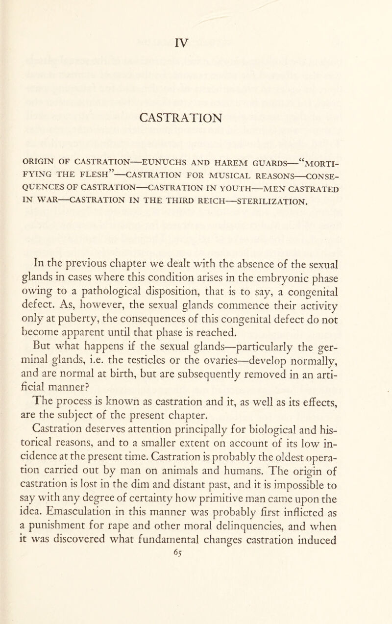 CASTRATION ORIGIN OF CASTRATION—EUNUCHS AND HAREM GUARDS-“MORTI¬ FYING THE FLESH”-CASTRATION FOR MUSICAL REASONS-CONSE¬ QUENCES OF CASTRATION-CASTRATION IN YOUTH-MEN CASTRATED IN WAR-CASTRATION IN THE THIRD REICH—STERILIZATION. In the previous chapter we dealt with the absence of the sexual glands in cases where this condition arises in the embryonic phase owing to a pathological disposition, that is to say, a congenital defect. As, however, the sexual glands commence their activity only at puberty, the consequences of this congenital defect do not become apparent until that phase is reached. But what happens if the sexual glands—particularly the ger¬ minal glands, i.e. the testicles or the ovaries—develop normally, and are normal at birth, but are subsequently removed in an arti¬ ficial manner? The process is known as castration and it, as well as its effects, are the subject of the present chapter. Castration deserves attention principally for biological and his¬ torical reasons, and to a smaller extent on account of its low in¬ cidence at the present time. Castration is probably the oldest opera¬ tion carried out by man on animals and humans. The origin of castration is lost in the dim and distant past, and it is impossible to say with any degree of certainty how primitive man came upon the idea. Emasculation in this manner was probably first inflicted as a punishment for rape and other moral delinquencies, and when it was discovered what fundamental changes castration induced