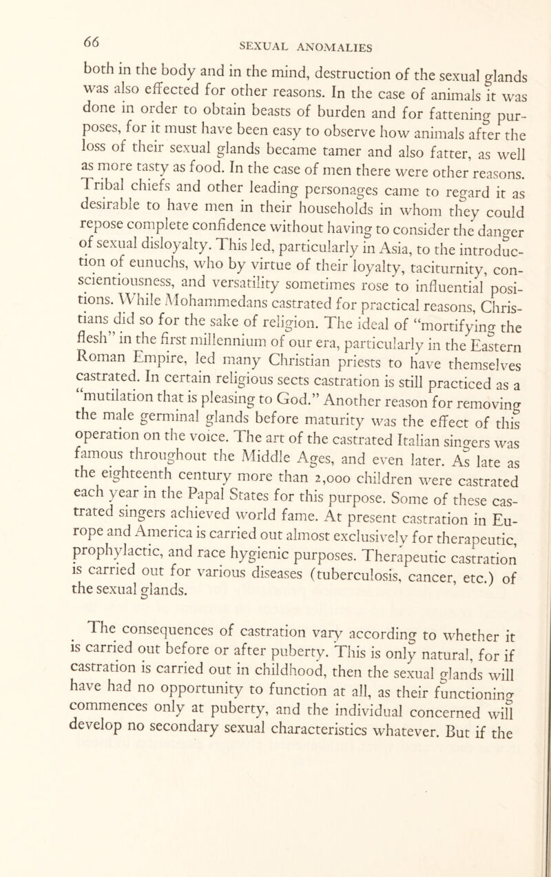 both in the body and in the mind, destruction of the sexual glands was also effected for other reasons. In the case of animals it was done in older to obtain beasts of burden and for fattening pur¬ poses, for it must have been easy to observe how animals after the loss of their sexual glands became tamer and also fatter, as well as more tasty as food. In the case of men there were other reasons. Tribal chiefs and other leading personages came to regard it as desirable to have men in their households in whom they could repose complete confidence without having to consider the dano-er of sexual disloyalty. This led, particularly in Asia, to the introduc¬ tion of eunuchs, who by virtue of their loyalty, taciturnity, con¬ scientiousness, and versatility sometimes rose to influential posi¬ tions. While Mohammedans castrated for practical reasons, Chris¬ tians did so for the sake of religion. The ideal of “mortifying the flesh in the first millennium of our era, particularly in the Eastern Roman Empire, led many Christian priests to have themselves castrated. In certain religious sects castration is still practiced as a mutilation that is pleasing to God.” Another reason for removing the male germinal glands before maturity was the effect of this operation on the voice. The art of the castrated Italian singers was famous throughout the Middle Ages, and even later. As late as the eighteenth century more than 2,000 children were castrated each year in the Papal States for this purpose. Some of these cas¬ trated singers achieved world fame. At present castration in Eu¬ rope and America is carried out almost exclusively for therapeutic prophylactic, and race hygienic purposes. Therapeutic castration is carried out for various diseases (tuberculosis, cancer, etc.) of the sexual glands. 1. he consequences of castration vary according to whether it is carried out before or after puberty. This is only natural, for if castration is carried out in childhood, then the sexual glands will have had no opportunity to function at all, as their functioning commences only at puberty, and the individual concerned will develop no secondary sexual characteristics whatever. But if the