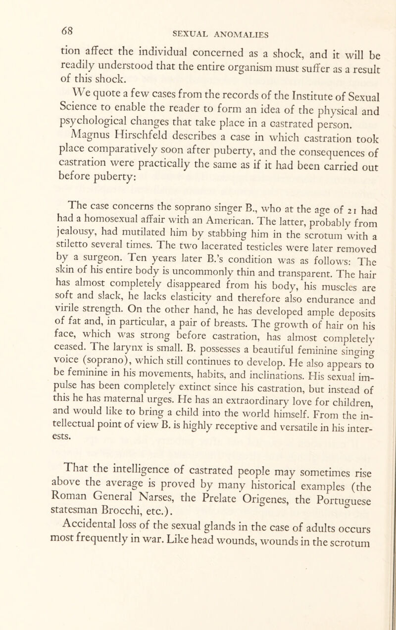 tion affect the individual concerned as a shock, and it will be readily understood that the entire organism must suffer as a result of this shock. We quote a few cases from the records of the Institute of Sexual Science to enable the reader to form an idea of the physical and psychological changes that take place in a castrated person. Magnus Hirschfeld describes a case in which castration took place comparatively soon after puberty, and the consequences of castiation were practically the same as if it had been carried out before puberty: The case concerns the soprano singer B., who at the age of 21 had had a homosexual affair with an American. The latter, probably from jealousy, had mutilated him by stabbing him in the scrotum with a stiletto several times. The two lacerated testicles were later removed by a surgeon. Ten years later B.’s condition was as follows: The skin of his entire body is uncommonly thin and transparent. The hair has almost completely disappeared from his body, his muscles are soft and slack, he lacks elasticity and therefore also endurance and virile strength. On the other hand, he has developed ample deposits of fat and, in particular, a pair of breasts. The growth of hair on his face, which was strong before castration, has almost completely ceased. The larynx is small. B. possesses a beautiful feminine singing voice (soprano), which still continues to develop. Fie also appears to be feminine in his movements, habits, and inclinations. Flis sexual im¬ pulse has been completely extinct since his castration, but instead of this he has maternal urges. Fie has an extraordinary love for children, and would like to bring a child into the world himself. From the in¬ tellectual point of view B. is highly receptive and versatile in his inter¬ ests. That the intelligence of castrated people may sometimes rise above the average is proved by many historical examples (the Roman General Narses, the Prelate ’ Origenes, the Portuguese statesman Brocchi, etc.). Accidental loss of the sexual glands in the case of adults occurs most frequently in war. Like head wounds, wounds in the scrotum