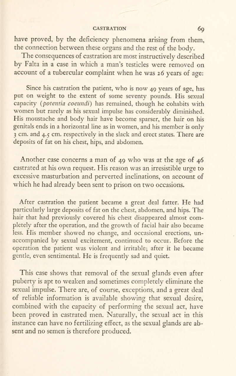 have proved, by the deficiency phenomena arising from them, the connection between these organs and the rest of the body. The consequences of castration are most instructively described by Falta in a case in which a man’s testicles were removed on account of a tubercular complaint when he was 26 years of age: Since his castration the patient, who is now 49 years of age, has put on weight to the extent of some seventy pounds. His sexual capacity (potentia coeundi) has remained, though he cohabits with women but rarely as his sexual impulse has considerably diminished. His moustache and body hair have become sparser, the hair on his genitals ends in a horizontal line as in women, and his member is only 3 cm. and 4.5 cm. respectively in the slack and erect states. There are deposits of fat on his chest, hips, and abdomen. Another case concerns a man of 49 who was at the age of 46 castrated at his own request. His reason was an irresistible urge to excessive masturbation and perverted inclinations, on account of which he had already been sent to prison on two occasions. After castration the patient became a great deal fatter. He had particularly large deposits of fat on the chest, abdomen, and hips. The hair that had previously covered his chest disappeared almost com¬ pletely after the operation, and the growth of facial hair also became less. His member showed no change, and occasional erections, un¬ accompanied by sexual excitement, continued to occur. Before the operation the patient was violent and irritable; after it he became gentle, even sentimental. He is frequently sad and quiet. This case shows that removal of the sexual glands even after puberty is apt to weaken and sometimes completely eliminate the sexual impulse. There are, of course, exceptions, and a great deal of reliable information is available showing that sexual desire, combined with the capacity of performing the sexual act, have been proved in castrated men. Naturally, the sexual act in this instance can have no fertilizing effect, as the sexual glands are ab¬ sent and no semen is therefore produced.