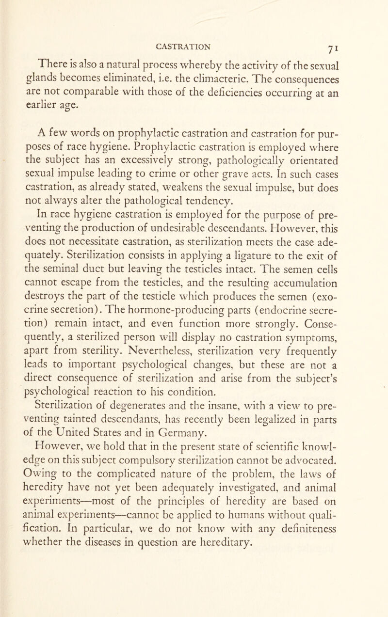 There is also a natural process whereby the activity of the sexual glands becomes eliminated, i.e. the climacteric. The consequences are not comparable with those of the deficiencies occurring at an earlier age. A few words on prophylactic castration and castration for pur¬ poses of race hygiene. Prophylactic castration is employed where the subject has an excessively strong, pathologically orientated sexual impulse leading to crime or other grave acts. In such cases castration, as already stated, weakens the sexual impulse, but does not always alter the pathological tendency. In race hygiene castration is employed for the purpose of pre¬ venting the production of undesirable descendants. However, this does not necessitate castration, as sterilization meets the case ade¬ quately. Sterilization consists in applying a ligature to the exit of the seminal duct but leaving the testicles intact. The semen cells cannot escape from the testicles, and the resulting accumulation destroys the part of the testicle which produces the semen (exo¬ crine secretion). The hormone-producing parts (endocrine secre¬ tion) remain intact, and even function more strongly. Conse¬ quently, a sterilized person will display no castration symptoms, apart from sterility. Nevertheless, sterilization very frequently leads to important psychological changes, but these are not a direct consequence of sterilization and arise from the subject’s psychological reaction to his condition. Sterilization of degenerates and the insane, with a view to pre¬ venting tainted descendants, has recently been legalized in parts of the United States and in Germany. However, we hold that in the present state of scientific knowl¬ edge on this subject compulsory sterilization cannot be advocated. Owing to the complicated nature of the problem, the laws of heredity have not yet been adequately investigated, and animal experiments—most of the principles of heredity are based on animal experiments—cannot be applied to humans without quali¬ fication. In particular, we do not know with any definiteness whether the diseases in question are hereditary.
