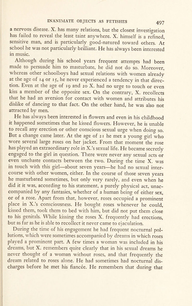 a nervous disease, X. has many relations, but the closest investigation has failed to reveal the least taint anywhere. X. himself is a refined, sensitive man, and is particularly good-natured toward others. At school he was not particularly brilliant. He has always been interested in music. Although during his school years frequent attempts had been made to persuade him to masturbate, he did not do so. Moreover, whereas other schoolboys had sexual relations with women already at the age of 14 or 15, he never experienced a tendency in that direc¬ tion. Even at the age of 19 and 20 X. had no urge to touch or even kiss a member of the opposite sex. On the contrary, X. recollects that he had an aversion for contact with women and attributes his dislike of dancing to that fact. On the other hand, he was also not attracted by men. He has always been interested in flowers and even in his childhood it happened sometimes that he kissed flowers. However, he is unable to recall any erection or other conscious sexual urge when doing so. But a change came later. At the age of 21 he met a young girl who wore several large roses on her jacket. From that moment the rose has played an extraordinary role in X.’s sexual life. He became secretly engaged to the girl in question. There were never any sexual acts or even unchaste contacts between the two. During the time X. was in touch with this girl—about seven years—he had no sexual inter¬ course with other women, either. In the course of those seven years he masturbated sometimes, but only very rarely, and even when he did it it was, according to his statement, a purely physical act, unac¬ companied by any fantasies, whether of a human being of either sex, or of a rose. Apart from that, however, roses occupied a prominent place in X.’s consciousness. He bought roses whenever he could, kissed them, took them to bed with him, but did not put them close to his genitals. While kissing the roses X. frequently had erections, but as far as he is able to recollect it never came to ejaculation. During the time of his engagement he had frequent nocturnal pol¬ lutions, which were sometimes accompanied by dreams in which roses played a prominent part. A few times a woman was included in his dreams, but X. remembers quite clearly that in his sexual dreams he never thought of a woman without roses, and that frequently the dream related to roses alone. He had sometimes had nocturnal dis¬ charges before he met his fiancee. He remembers that during that