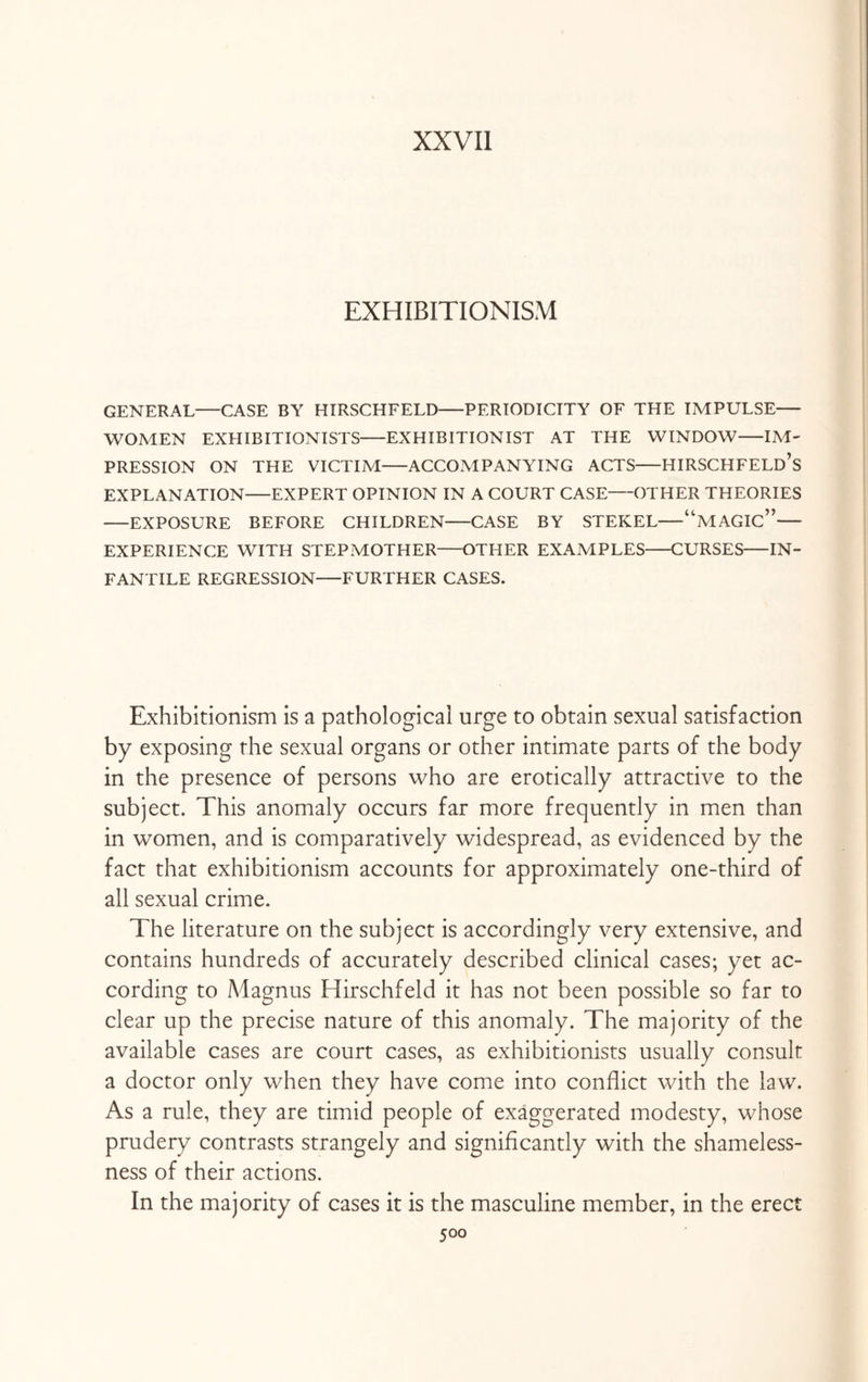 XXVII EXHIBITIONISM GENERAL—CASE BY HIRSCHFELD-PERIODICITY OF THE IMPULSE— WOMEN EXHIBITIONISTS-EXHIBITIONIST AT THE WINDOW-IM¬ PRESSION ON THE VICTIM-ACCOMPANYING ACTS-HIRSCHFELD’s EXPLANATION-EXPERT OPINION IN A COURT CASE-OTHER THEORIES -EXPOSURE BEFORE CHILDREN-CASE BY STEKEL-“MAGIC”— EXPERIENCE WITH STEPMOTHER-OTHER EXAMPLES-CURSES-IN¬ FANTILE REGRESSION-FURTHER CASES. Exhibitionism is a pathological urge to obtain sexual satisfaction by exposing the sexual organs or other intimate parts of the body in the presence of persons who are erotically attractive to the subject. This anomaly occurs far more frequently in men than in women, and is comparatively widespread, as evidenced by the fact that exhibitionism accounts for approximately one-third of all sexual crime. The literature on the subject is accordingly very extensive, and contains hundreds of accurately described clinical cases; yet ac¬ cording to Magnus Hirschfeld it has not been possible so far to clear up the precise nature of this anomaly. The majority of the available cases are court cases, as exhibitionists usually consult a doctor only when they have come into conflict with the law. As a rule, they are timid people of exaggerated modesty, whose prudery contrasts strangely and significantly with the shameless¬ ness of their actions. In the majority of cases it is the masculine member, in the erect