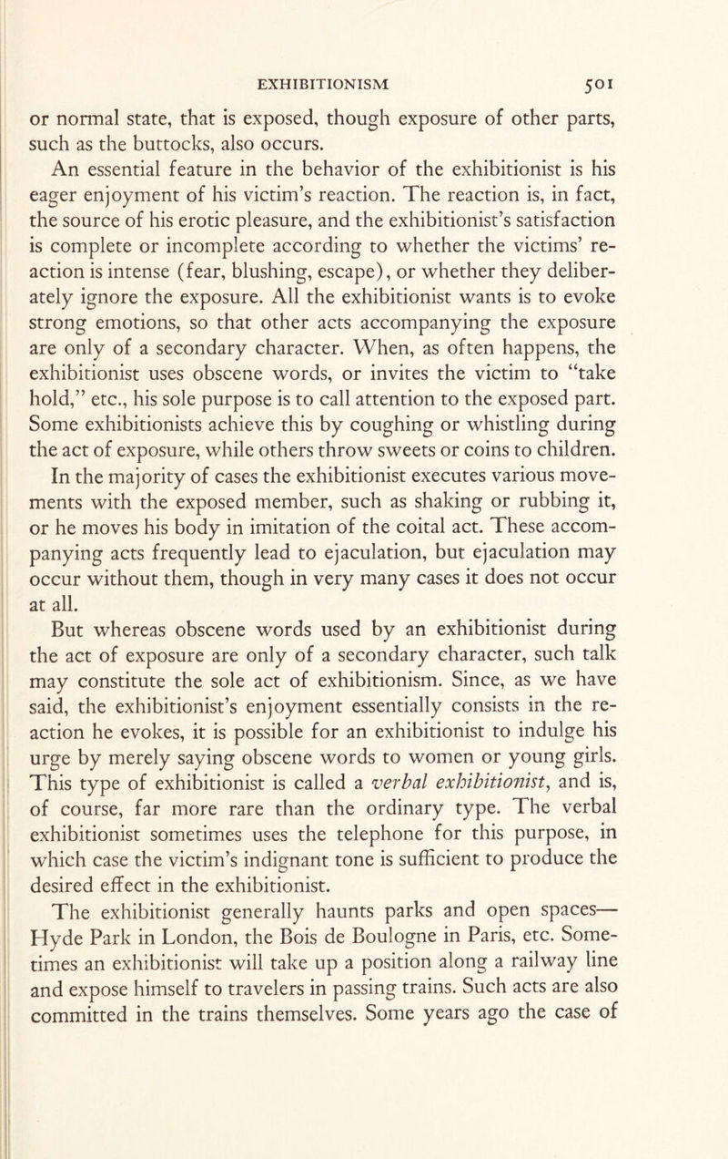 or normal state, that is exposed, though exposure of other parts, such as the buttocks, also occurs. An essential feature in the behavior of the exhibitionist is his eager enjoyment of his victim’s reaction. The reaction is, in fact, the source of his erotic pleasure, and the exhibitionist’s satisfaction is complete or incomplete according to whether the victims’ re¬ action is intense (fear, blushing, escape), or whether they deliber¬ ately ignore the exposure. All the exhibitionist wants is to evoke strong emotions, so that other acts accompanying the exposure are only of a secondary character. When, as often happens, the exhibitionist uses obscene words, or invites the victim to “take hold,” etc., his sole purpose is to call attention to the exposed part. Some exhibitionists achieve this by coughing or whistling during the act of exposure, while others throw sweets or coins to children. In the majority of cases the exhibitionist executes various move¬ ments with the exposed member, such as shaking or rubbing it, or he moves his body in imitation of the coital act. These accom¬ panying acts frequently lead to ejaculation, but ejaculation may occur without them, though in very many cases it does not occur at all. But whereas obscene words used by an exhibitionist during the act of exposure are only of a secondary character, such talk may constitute the sole act of exhibitionism. Since, as we have said, the exhibitionist’s enjoyment essentially consists in the re¬ action he evokes, it is possible for an exhibitionist to indulge his urge by merely saying obscene words to women or young girls. This type of exhibitionist is called a verbal exhibitionist, and is, of course, far more rare than the ordinary type. The verbal exhibitionist sometimes uses the telephone for this purpose, in which case the victim’s indignant tone is sufficient to produce the desired effect in the exhibitionist. The exhibitionist generally haunts parks and open spaces— Hyde Park in London, the Bois de Boulogne in Paris, etc. Some¬ times an exhibitionist will take up a position along a railway line and expose himself to travelers in passing trains. Such acts are also committed in the trains themselves. Some years ago the case of
