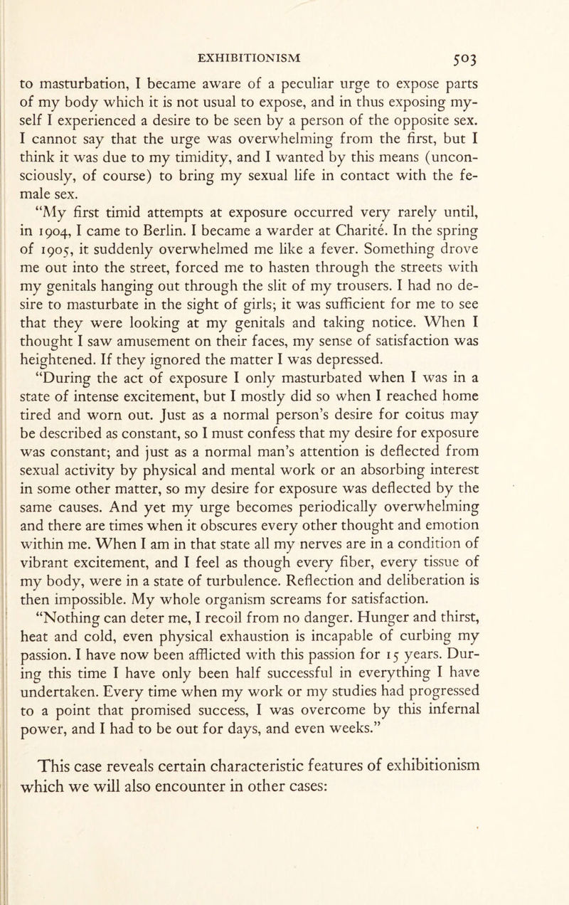 to masturbation, I became aware of a peculiar urge to expose parts of my body which it is not usual to expose, and in thus exposing my¬ self I experienced a desire to be seen by a person of the opposite sex. I cannot say that the urge was overwhelming from the first, but I think it was due to my timidity, and I wanted by this means (uncon¬ sciously, of course) to bring my sexual life in contact with the fe¬ male sex. “My first timid attempts at exposure occurred very rarely until, in 1904, I came to Berlin. I became a warder at Charite. In the spring of 1905, it suddenly overwhelmed me like a fever. Something drove me out into the street, forced me to hasten through the streets with my genitals hanging out through the slit of my trousers. I had no de¬ sire to masturbate in the sight of girls; it was sufficient for me to see that they were looking at my genitals and taking notice. When I thought I saw amusement on their faces, my sense of satisfaction was heightened. If they ignored the matter I was depressed. “During the act of exposure I only masturbated when I was in a state of intense excitement, but I mostly did so when I reached home tired and worn out. Just as a normal person’s desire for coitus may be described as constant, so I must confess that my desire for exposure was constant; and just as a normal man’s attention is deflected from sexual activity by physical and mental work or an absorbing interest in some other matter, so my desire for exposure was deflected by the same causes. And yet my urge becomes periodically overwhelming and there are times when it obscures every other thought and emotion within me. When I am in that state all my nerves are in a condition of vibrant excitement, and I feel as though every fiber, every tissue of my body, were in a state of turbulence. Reflection and deliberation is then impossible. My whole organism screams for satisfaction. “Nothing can deter me, I recoil from no danger. Hunger and thirst, heat and cold, even physical exhaustion is incapable of curbing my passion. I have now been afflicted with this passion for 15 years. Dur¬ ing this time I have only been half successful in everything I have undertaken. Every time when my work or my studies had progressed to a point that promised success, I was overcome by this infernal power, and I had to be out for days, and even weeks.” This case reveals certain characteristic features of exhibitionism which we will also encounter in other cases: