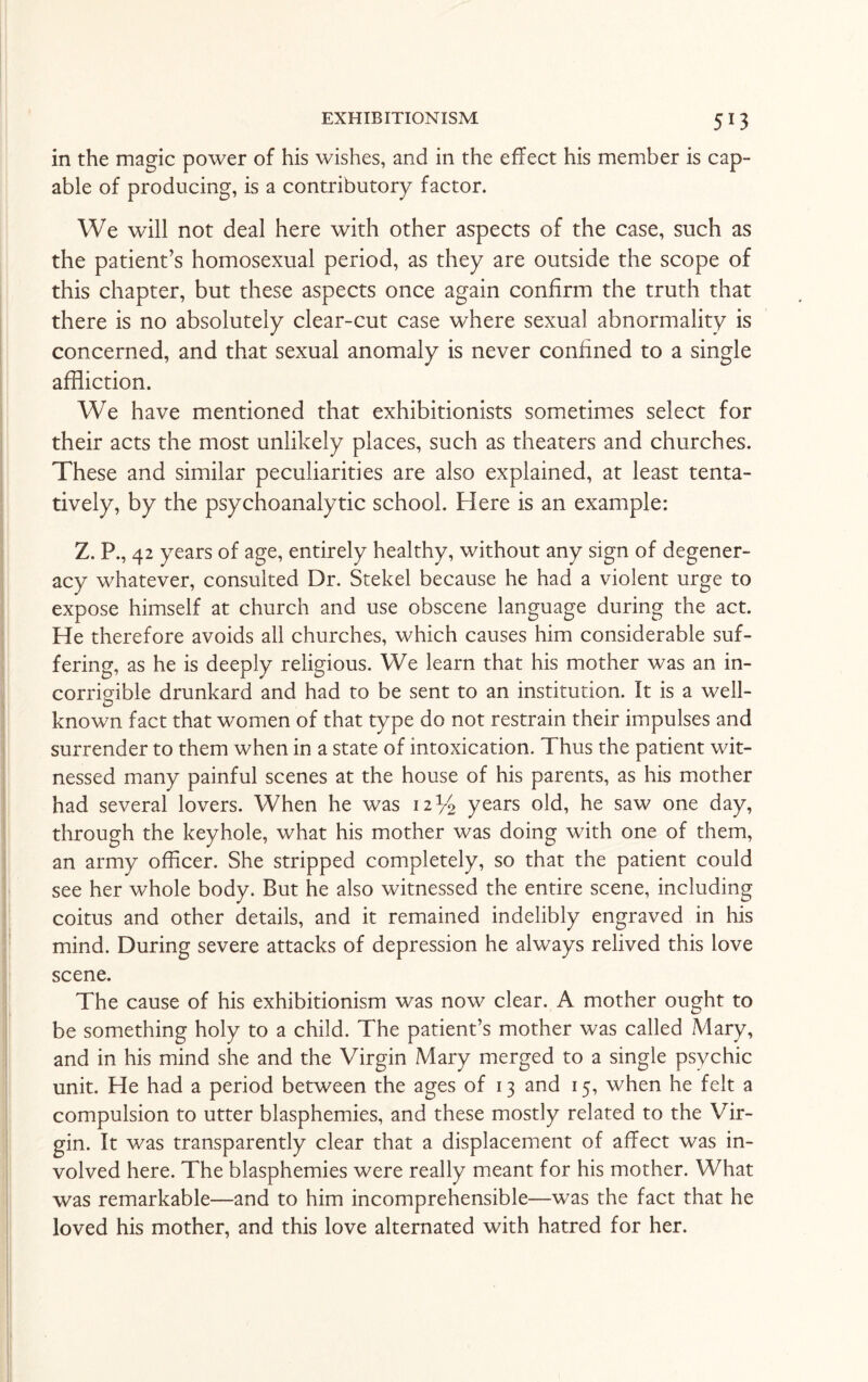 in the magic power of his wishes, and in the effect his member is cap¬ able of producing, is a contributory factor. We will not deal here with other aspects of the case, such as the patient’s homosexual period, as they are outside the scope of this chapter, but these aspects once again confirm the truth that there is no absolutely clear-cut case where sexual abnormality is concerned, and that sexual anomaly is never confined to a single affliction. We have mentioned that exhibitionists sometimes select for their acts the most unlikely places, such as theaters and churches. These and similar peculiarities are also explained, at least tenta¬ tively, by the psychoanalytic school. Here is an example: Z. P., 42 years of age, entirely healthy, without any sign of degener¬ acy whatever, consulted Dr. Stekel because he had a violent urge to expose himself at church and use obscene language during the act. He therefore avoids all churches, which causes him considerable suf¬ fering, as he is deeply religious. We learn that his mother was an in¬ corrigible drunkard and had to be sent to an institution. It is a well¬ ed known fact that women of that type do not restrain their impulses and surrender to them when in a state of intoxication. Thus the patient wit¬ nessed many painful scenes at the house of his parents, as his mother had several lovers. When he was 12 y2 years old, he saw one day, through the keyhole, what his mother was doing with one of them, an army officer. She stripped completely, so that the patient could see her whole body. But he also witnessed the entire scene, including coitus and other details, and it remained indelibly engraved in his mind. During severe attacks of depression he always relived this love scene. The cause of his exhibitionism was now clear. A mother ought to be something holy to a child. The patient’s mother was called Mary, and in his mind she and the Virgin Mary merged to a single psychic unit. He had a period between the ages of 13 and 15, when he felt a compulsion to utter blasphemies, and these mostly related to the Vir¬ gin. It was transparently clear that a displacement of affect was in¬ volved here. The blasphemies were really meant for his mother. What was remarkable—and to him incomprehensible—was the fact that he loved his mother, and this love alternated with hatred for her.