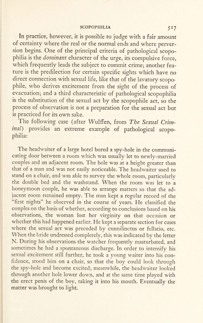 In practice, however, it is possible to judge with a fair amount of certainty where the real or the normal ends and where perver¬ sion begins. One of the principal criteria of pathological scopo- philia is the dominant character of the urge, its compulsive force, which frequently leads the subject to commit crime; another fea¬ ture is the predilection for certain specific sights which have no direct connection with sexual life, like that of the lavatory scopo- phile, who derives excitement from the sight of the process of evacuation; and a third characteristic of pathological scopophilia is the substitution of the sexual act by the scopophile act, so the process of observation is not a preparation for the sexual act but is practiced for its own sake. The following case (after Wulffen, from The Sexual Crim¬ inal) provides an extreme example of pathological scopo¬ philia: The headwaiter of a large hotel bored a spy-hole in the communi¬ cating door between a room which was usually let to newly-married couples and an adjacent room. The hole was at a height greater than that of a man and was not easily noticeable. The headwaiter used to stand on a chair, and was able to survey the whole room, particularly the double bed and the washstand. When the room was let to a honeymoon couple, he was able to arrange matters so that the ad¬ jacent room remained empty. The man kept a regular record of the “first nights” he observed in the course of years. He classified the couples on the basis of whether, according to conclusions based on his observations, the woman lost her virginity on that occasion or whether this had happened earlier. He kept a separate section for cases where the sexual act was preceded by cunnilinctus or fellatio, etc. When the bride undressed completely, this was indicated by the letter N. During his observations the watcher frequently masturbated, and sometimes he had a spontaneous discharge. In order to intensify his sexual excitement still further, he took a young waiter into his con¬ fidence, stood him on a chair, so that the boy could look through the spy-hole and become excited; meanwhile, the headwaiter looked through another hole lower down, and at the same time played with the erect penis of the boy, taking it into his mouth. Eventually the matter was brought to light.
