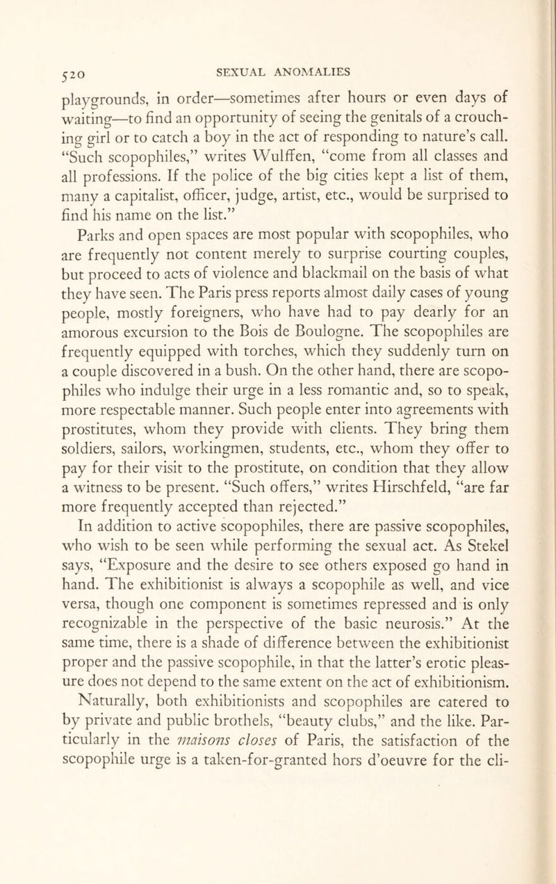 playgrounds, in order—sometimes after hours or even days of waiting—to find an opportunity of seeing the genitals of a crouch¬ ing girl or to catch a boy in the act of responding to nature’s call. “Such scopophiles,” writes Wulffen, “come from all classes and all professions. If the police of the big cities kept a list of them, many a capitalist, officer, judge, artist, etc., would be surprised to find his name on the list.” Parks and open spaces are most popular with scopophiles, who are frequently not content merely to surprise courting couples, but proceed to acts of violence and blackmail on the basis of what they have seen. The Paris press reports almost daily cases of young people, mostly foreigners, who have had to pay dearly for an amorous excursion to the Bois de Boulogne. The scopophiles are frequently equipped with torches, which they suddenly turn on a couple discovered in a bush. On the other hand, there are scopo¬ philes who indulge their urge in a less romantic and, so to speak, more respectable manner. Such people enter into agreements with prostitutes, whom they provide with clients. They bring them soldiers, sailors, workingmen, students, etc., whom they offer to pay for their visit to the prostitute, on condition that they allow a witness to be present. “Such offers,” writes Hirschfeld, “are far more frequently accepted than rejected.” In addition to active scopophiles, there are passive scopophiles, who wish to be seen while performing the sexual act. As Stekel says, “Exposure and the desire to see others exposed go hand in hand. The exhibitionist is always a scopophile as well, and vice versa, though one component is sometimes repressed and is only recognizable in the perspective of the basic neurosis.” At the same time, there is a shade of di fference between the exhibitionist proper and the passive scopophile, in that the latter’s erotic pleas¬ ure does not depend to the same extent on the act of exhibitionism. Naturally, both exhibitionists and scopophiles are catered to by private and public brothels, “beauty clubs,” and the like. Par¬ ticularly in the maisons closes of Paris, the satisfaction of the scopophile urge is a taken-for-granted hors d’oeuvre for the cli-