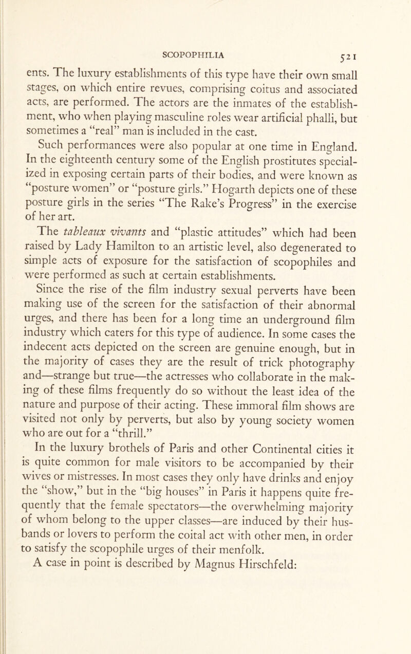 52 1 exits. The luxury establishments of this type have their own small stages, on which entire revues, comprising coitus and associated acts, are performed. The actors are the inmates of the establish¬ ment, who when playing masculine roles wear artificial phalli, but sometimes a “real” man is included in the cast. Such performances were also popular at one time in England. In the eighteenth century some of the English prostitutes special¬ ized in exposing certain parts of their bodies, and were known as “posture women” or “posture girls.” Hogarth depicts one of these posture girls in the series “The Rake’s Progress” in the exercise of her art. The tableaux vivants and “plastic attitudes” which had been raised by Lady Hamilton to an artistic level, also degenerated to simple acts of exposure for the satisfaction of scopophiles and were performed as such at certain establishments. Since the rise of the film industry sexual perverts have been making use of the screen for the satisfaction of their abnormal urges, and there has been for a long time an underground film industry which caters for this type of audience. In some cases the indecent acts depicted on the screen are genuine enough, but in the majority of cases they are the result of trick photography and—strange but true—the actresses who collaborate in the mak¬ ing of these films frequently do so without the least idea of the nature and purpose of their acting. These immoral film shows are visited not only by perverts, but also by young society women who are out for a “thrill.” In the luxury brothels of Paris and other Continental cities it is quite common for male visitors to be accompanied by their wives or mistresses. In most cases they only have drinks and enjoy the “show,” but in the “big houses” in Paris it happens quite fre¬ quently that the female spectators—the overwhelming majority of whom belong to the upper classes—are induced by their hus¬ bands or lovers to perform the coital act with other men, in order to satisfy the scopophile urges of their menfolk. A case in point is described by Magnus Hirschfeld: