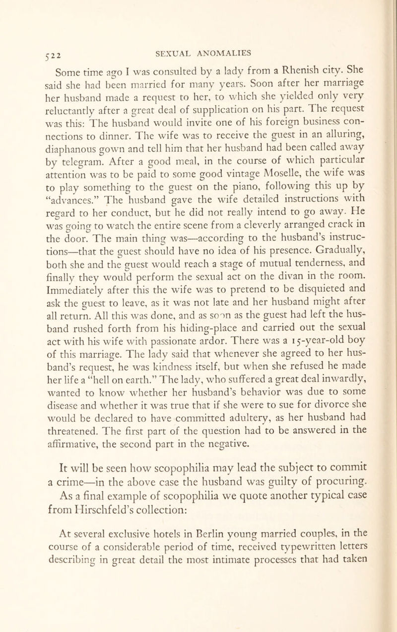 Some time ago I was consulted by a lady from a Rhenish city. She said she had been married for many years. Soon after her marriage her husband made a request to her, to which she yielded only very reluctantly after a great deal of supplication on his part. The request was this: The husband would invite one of his foreign business con¬ nections to dinner. The wife was to receive the guest in an alluring, diaphanous gown and tell him that her husband had been called away by telegram. After a good meal, in the course of which particular attention was to be paid to some good vintage Moselle, the wife was to play something to the guest on the piano, following this up by “advances.” The husband gave the wife detailed instructions with regard to her conduct, but he did not really intend to go away- He was going to watch the entire scene from a cleverly arranged crack in the door. The main thing was—according to the husband’s instruc¬ tions—that the guest should have no idea of his presence. Gradually, both she and the guest would reach a stage of mutual tenderness, and finally they would perform the sexual act on the divan in the room. Immediately after this the wife was to pretend to be disquieted and ask the guest to leave, as it was not late and her husband might after all return. All this was done, and as soon as the guest had left the hus¬ band rushed forth from his hiding-place and carried out the sexual act with his wife with passionate ardor. There was a 15-year-old boy of this marriage. The lady said that whenever she agreed to her hus¬ band’s request, he was kindness itself, but when she refused he made her life a “hell on earth.” The lady, who suffered a great deal inwardly, wanted to know whether her husband’s behavior was due to some disease and whether it was true that if she were to sue for divorce she would be declared to have committed adultery, as her husband had threatened. The first part of the question had to be answered in the affirmative, the second part in the negative. It will be seen how scopophilia may lead the subject to commit a crime—in the above case the husband was guilty of procuring. As a final example of scopophilia we quote another typical case from Hirschfeld’s collection: At several exclusive hotels in Berlin young married couples, in the course of a considerable period of time, received typewritten letters describing in great detail the most intimate processes that had taken