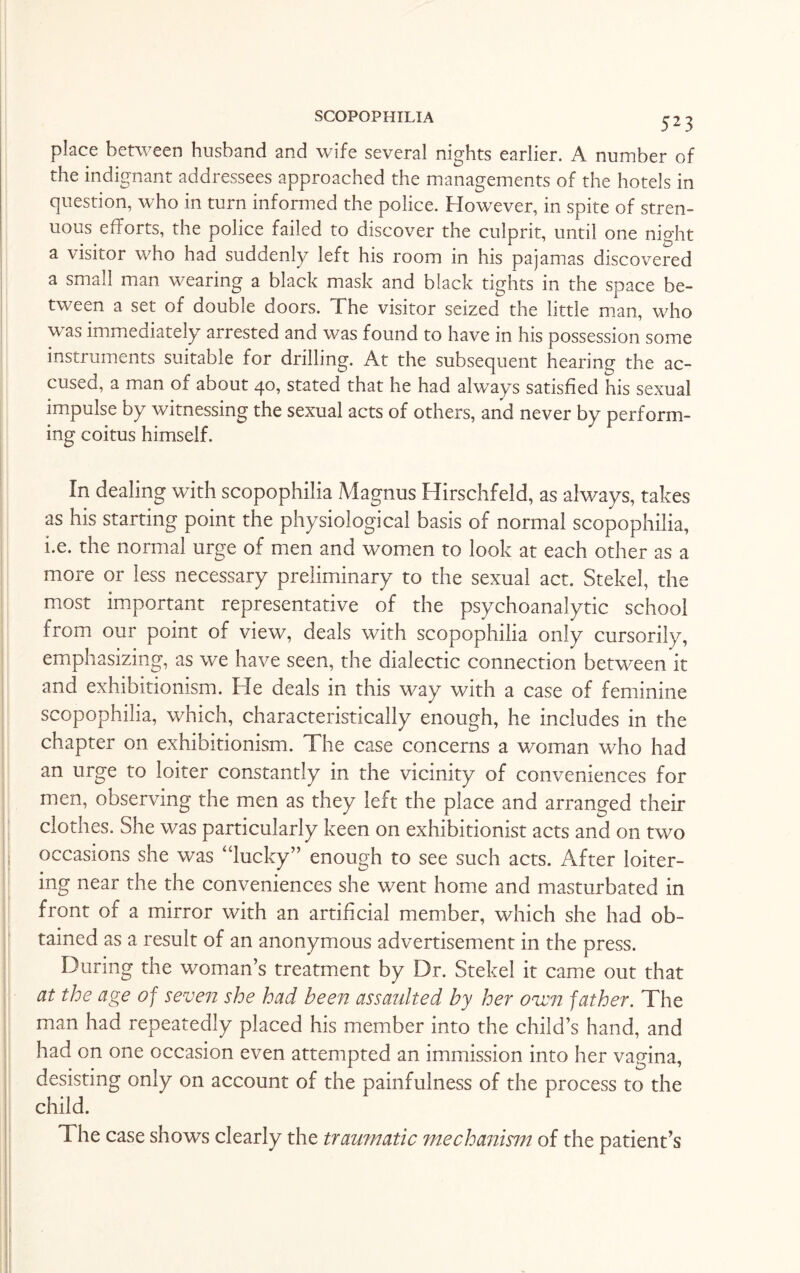place between husband and wife several nights earlier. A number of the indignant addressees approached the managements of the hotels in question, who in turn informed the police. However, in spite of stren¬ uous efforts, the police failed to discover the culprit, until one night a visitor who had suddenly left his room in his pajamas discovered a small man wearing a black mask and black tights in the space be¬ tween a set of double doors. The visitor seized the little man, who was immediately arrested and was found to have in his possession some instruments suitable for drilling. At the subsequent hearing the ac¬ cused, a man of about 40, stated that he had always satisfied his sexual impulse by witnessing the sexual acts of others, and never by perform¬ ing coitus himself. In dealing with scopophilia Magnus Hirschfeld, as always, takes as his starting point the physiological basis of normal scopophilia, i.e. the normal urge of men and women to look at each other as a more or less necessary preliminary to the sexual act. Stekel, the most important representative of the psychoanalytic school from our point of view, deals with scopophilia only cursorily, emphasizing, as we have seen, the dialectic connection between it and exhibitionism. He deals in this way with a case of feminine scopophilia, which, characteristically enough, he includes in the chapter on exhibitionism. The case concerns a woman who had an urge to loiter constantly in the vicinity of conveniences for men, observing the men as they left the place and arranged their clothes. She was particularly keen on exhibitionist acts and on two occasions she was “lucky” enough to see such acts. After loiter¬ ing near the the conveniences she went home and masturbated in front of a mirror with an artificial member, which she had ob¬ tained as a result of an anonymous advertisement in the press. During the woman’s treatment by Dr. Stekel it came out that at the age of seven she had been assaulted by her oven father. The man had repeatedly placed his member into the child’s hand, and had on one occasion even attempted an immission into her vagina, desisting only on account of the painfulness of the process to the child. The case shows clearly the traumatic mechanism of the patient’s