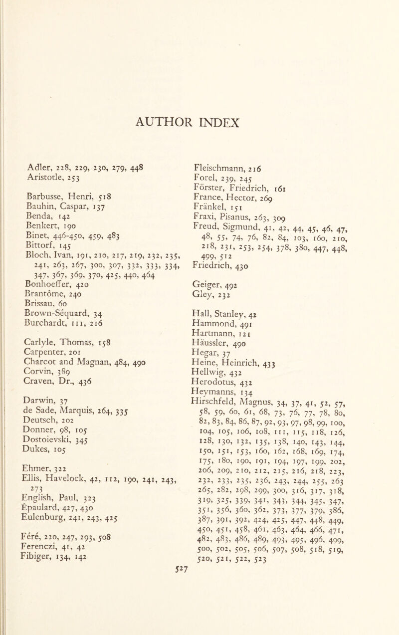 AUTHOR INDEX Adler, 228, 229, 230, 279, 448 Aristotle, 253 Barbusse, Henri, 518 Bauhin, Caspar, 137 Benda, 142 Benkert, 190 Binet, 446-450, 459, 483 Bittorf, 145 Bloch, Ivan, 191, 210, 217, 219, 232, 235, 241, 263, 267, 300, 307, 332, 333, 334, 347, 367, 369, 370, 425, 440, 464 BonhoefFer, 420 Brantome, 240 Brissau, 60 Brown-Sequard, 34 Burchardt, in, 216 Carlyle, Thomas, 158 Carpenter, 201 Charcot and Magnan, 484, 490 Corvin, 389 Craven, Dr., 436 Darwin, 37 de Sade, .Marquis, 264, 335 Deutsch, 202 Donner, 98, 105 Dostoievski, 345 Dukes, 105 Ehmer, 322 Ellis, Havelock, 42, 112, 190, 241, 243, 2 73 English, Paul, 323 Epaulard, 427, 430 Eulenburg, 241, 243, 425 Fere, 220, 247, 293, 508 Ferenczi, 41, 42 Fibiger, 134, 142 Fleischmann, 216 Forel, 239, 245 Forster, Friedrich, 161 France, Hector, 269 Friinkel, 151 Fraxi, Pisanus, 263, 309 Freud, Sigmund, 41, 42, 44, 45, 46, 47, 4^ 55’ 74’ 7^, 82, 84, 103, 160, 210, 2i8, 23F 253» 254’ 37^ 380, 447, 448, 499, 512 Friedrich, 430 Geiger, 492 Gley, 232 Hall, Stanley, 42 Hammond, 491 Hartmann, 121 Haussler, 490 Hegar, 37 . Fleine, Heinrich, 433 Hellwig, 432 Herodotus, 432 Heymanns, 134 Hirschfeld, Magnus, 34, 37, 41, 52, 57, 58, 59, 60, 61, 68, 73, 76, 77, 78, 80, 82, 83, 84, 86, 87, 92, 93, 97, 98, 99, 100, 104, 105, 106, 108, hi, 115, 118, 126, 128, 130, 132, 135, 138, 140, 143, 144, 150, 151, 153, 160, 162, 168, 169, 174, 175, 180, 190, 191, 194, 197, 199, 202, 206, 209, 210, 212, 215, 216, 218, 223, 232’ 233’ 235’ 23b» 243, 244, 255, 263 265, 282, 298, 299, 300, 316, 317, 318, 3*9’ 325» 339» 34F 343’ 344’ 345’ 347» 351 ’ 35b, 3bo, 362, 373’ 377’ 379’ 386, 387, 391, 392, 424, 425, 447, 448, 449, 45°’ 45 E 458’ 4b1’ 463’ 464’ 4bb, 471, 482, 483, 486, 489, 493, 495, 496, 409, 500, 502, 505, 506, 507, 508, 518, 519, 520, 521, 522, 523