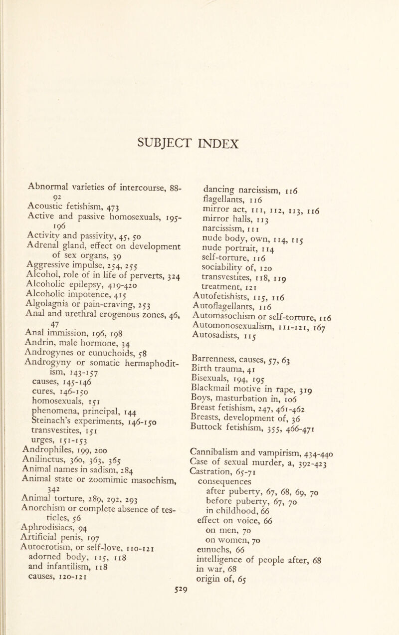 SUBJECT INDEX Abnormal varieties of intercourse, 88- 92 Acoustic fetishism, 473 Active and passive homosexuals, 195- 196 Activity and passivity, 45, 50 Adrenal gland, effect on development of sex organs, 39 Aggressive impulse, 254, 255 Alcohol, role of in life of perverts, 324 Alcoholic epilepsy, 419-420 Alcoholic impotence, 415 Algolagnia or pain-craving, 253 Anal and urethral erogenous zones, 46, .47 Anal immission, 196, 198 Andrin, male hormone, 34 Androgynes or eunuchoids, 58 Androgyny or somatic hermaphodit- ism, 143-157 causes, 145-146 cures, 146-150 homosexuals, 151 phenomena, principal, 144 Steinach’s experiments, 146-150 transvestites, 151 urges, 151-153 Androphiles, 199, 200 Anilinctus, 360, 363, 365 Animal names in sadism, 284 Animal state or zoomimic masochism, 342 Animal torture, 289, 292, 293 Anorchism or complete absence of tes¬ ticles, 56 Aphrodisiacs, 94 Artificial penis, 197 Autoerotism, or self-love, 110-121 adorned body, 115, 118 and infantilism, 118 causes, 120-121 dancing narcissism, 116 flagellants, 116 mirror act, in, 112, 113, 116 mirror halls, 113 narcissism, 111 nude body, own, 114, 1x5 nude portrait, 114 self-torture, 116 sociability of, 120 transvestites, 118, 119 treatment, 121 Autofetishists, 115, 116 Autoflagellants, 116 Automasochism or self-torture, 116 Automonosexualism, 111-121, 167 Autosadists, 115 Barrenness, causes, 57, 63 Birth trauma, 41 Bisexuals, 194, 195 Blackmail motive in rape, 319 Boys, masturbation in, 106 Breast fetishism, 247, 461-462 Breasts, development of, 36 Buttock fetishism, 355, 466-471 Cannibalism and vampirism, 434-440 Case of sexual murder, a, 392-423 Castration, 65-71 consequences after puberty, 67, 68, 69, 70 before puberty, 67, 70 in childhood, 66 effect on voice, 66 on men, 70 on women, 70 eunuchs, 66 intelligence of people after, 68 in war, 68 origin of, 65