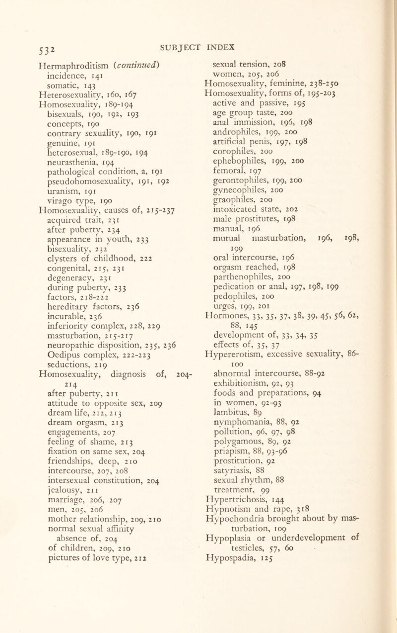 Hermaphroditism (continued) incidence, 141 somatic, 143 Heterosexuality, 160, 167 Homosexuality, 189-194 bisexuals, 190, 192, 193 concepts, 190 contrary sexuality, 190, 191 genuine, 191 heterosexual, 189-190, 194 neurasthenia, 194 pathological condition, a, 191 pseudohomosexuality, 191, 192 uranism, 191 virago type, 190 Homosexuality, causes of, 215-237 acquired trait, 231 after puberty, 234 appearance in youth, 233 bisexuality, 232 clysters of childhood, 222 congenital, 215, 231 degeneracy, 231 during puberty, 233 factors, 218-222 hereditary factors, 236 incurable, 236 inferiority complex, 228, 229 masturbation, 215-217 neuropathic disposition, 235, 236 Oedipus complex, 222-223 seductions, 219 Homosexuality, diagnosis of, 204^ 214 after puberty, 211 attitude to opposite sex, 209 dream life, 212, 213 dream orgasm, 213 engagements, 207 feeling of shame, 213 fixation on same sex, 204 friendships, deep, 210 intercourse, 207, 208 intersexual constitution, 204 jealousy, 211 marriage, 206, 207 men, 205, 206 mother relationship, 209, 210 normal sexual affinity absence of, 204 of children, 209, 210 pictures of love type, 212 sexual tension, 208 women, 205, 206 Homosexuality, feminine, 238-250 Homosexuality, forms of, 195-203 active and passive, 195 age group taste, 200 anal immission, 196, 198 androphiles, 199, 200 artificial penis, 197, 198 corophiles, 200 ephebophiles, 199, 200 femoral, 197 gerontophiles, 199, 200 gynecophiles, 200 graophiles, 200 intoxicated state, 202 male prostitutes, 198 manual, 196 mutual masturbation, 196, 198, 199 oral intercourse, 196 orgasm reached, 198 parthenophiles, 200 pedication or anal, 197, 198, 199 pedophiles, 200 urges, 199, 201 Hormones, 33, 35, 37, 38, 39, 45, 56, 62, 88, 145 development of, 33, 34, 35 effects of, 35, 37 Hypererotism, excessive sexuality, 86- 100 abnormal intercourse, 88-92 exhibitionism, 92, 93 foods and preparations, 94 in women, 92-93 lambitus, 89 nymphomania, 88, 92 pollution, 96, 97, 98 polygamous, 89, 92 priapism, 88, 93-96 prostitution, 92 satyriasis, 88 sexual rhythm, 88 treatment, 99 Hypertrichosis, 144 Hypnotism and rape, 318 Hypochondria brought about by mas¬ turbation, 109 Hypoplasia or underdevelopment of testicles, 57, 60 Hypospadia, 125