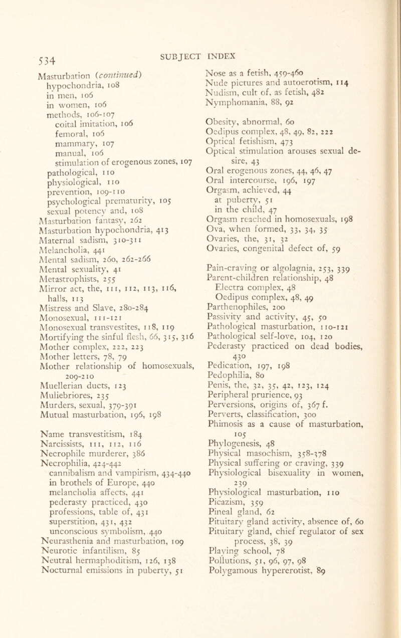 Masturbation (continued) hypochondria, 108 in men, 106 in women, 106 methods, 106-107 coital imitation, 106 femoral, 106 mammary, 107 manual, 106 stimulation of erogenous zones, 107 pathological, no physiological, no prevention, 109-11 o psychological prematurity, 105 sexual potency and, 108 Masturbation fantasy, 262 Masturbation hypochondria, 413 Maternal sadism, 310-311 Melancholia, 441 Mental sadism, 260, 262-266 Mental sexuality, 41 Metastrophists, 255 Mirror act, the, in, 112, 113, 116, halls, 113 Mistress and Slave, 280-284 Monosexual, 111-121 Monosexual transvestites, 118, 119 Mortifying the sinful flesh, 66, 315, 316 Mother complex, 222, 223 Mother letters, 78, 79 Mother relationship of homosexuals, 209-210 Muellerian ducts, 123 Muliebriores, 235 Murders, sexual, 379-391 Mutual masturbation, 196, 198 Name transvestitism, 184 Narcissists, in, 112, 116 Necrophile murderer, 386 Necrophilia, 424-442 cannibalism and vampirism, 434-440 in brothels of Europe, 440 melancholia affects, 441 pederasty practiced, 430 professions, table of, 431 superstition, 431, 432 unconscious symbolism, .440 Neurasthenia and masturbation, 109 Neurotic infantilism, 85 Neutral hermaphoditism, 126, 138 Nocturnal emissions in puberty, 51 Nose as a fetish, 459-460 Nude pictures and autoerotism, 114 Nudism, cult of, as fetish, 482 Nymphomania, 88, 92 Obesity, abnormal, 60 Oedipus complex, 48, 49, 82, 222 Optical fetishism, 473 Optical stimulation arouses sexual de¬ sire, 43 Oral erogenous zones, 44, 46, 47 Oral intercourse, 196, 197 Orgasm, achieved, 44 at puberty, 51 in the child, 47 Orgasm reached in homosexuals, 198 Ova, when formed, 33, 34, 35 Ovaries, the, 31, 32 Ovaries, congenital defect of, 59 Pain-craving or algolagnia, 253, 339 Parent-children relationship, 48 Electra complex, 48 Oedipus complex, 48, 49 Parthenophiles, 200 Passivity and activity, 45, 50 Pathological masturbation, 110-121 Pathological self-love, 104, 120 Pederasty practiced on dead bodies, 43° Pedication, 197, 198 Pedophilia, 80 Penis, the, 32, 35, 42, 123, 124 Peripheral prurience, 93 Perversions, origins of, 367 f. Perverts, classification, 300 Phimosis as a cause of masturbation, 105 Phylogenesis, 48 Physical masochism, 358-378 Physical suffering or craving, 339 Physiological bisexuality in women, 239 Physiological masturbation, no Picazism, 359 Pineal gland, 62 Pituitary gland activity, absence of, 60 Pituitary gland, chief regulator of sex process, 38, 39 Playing school, 78 Pollutions, 51, 96, 97, 98 Polygamous hypererotist, 89