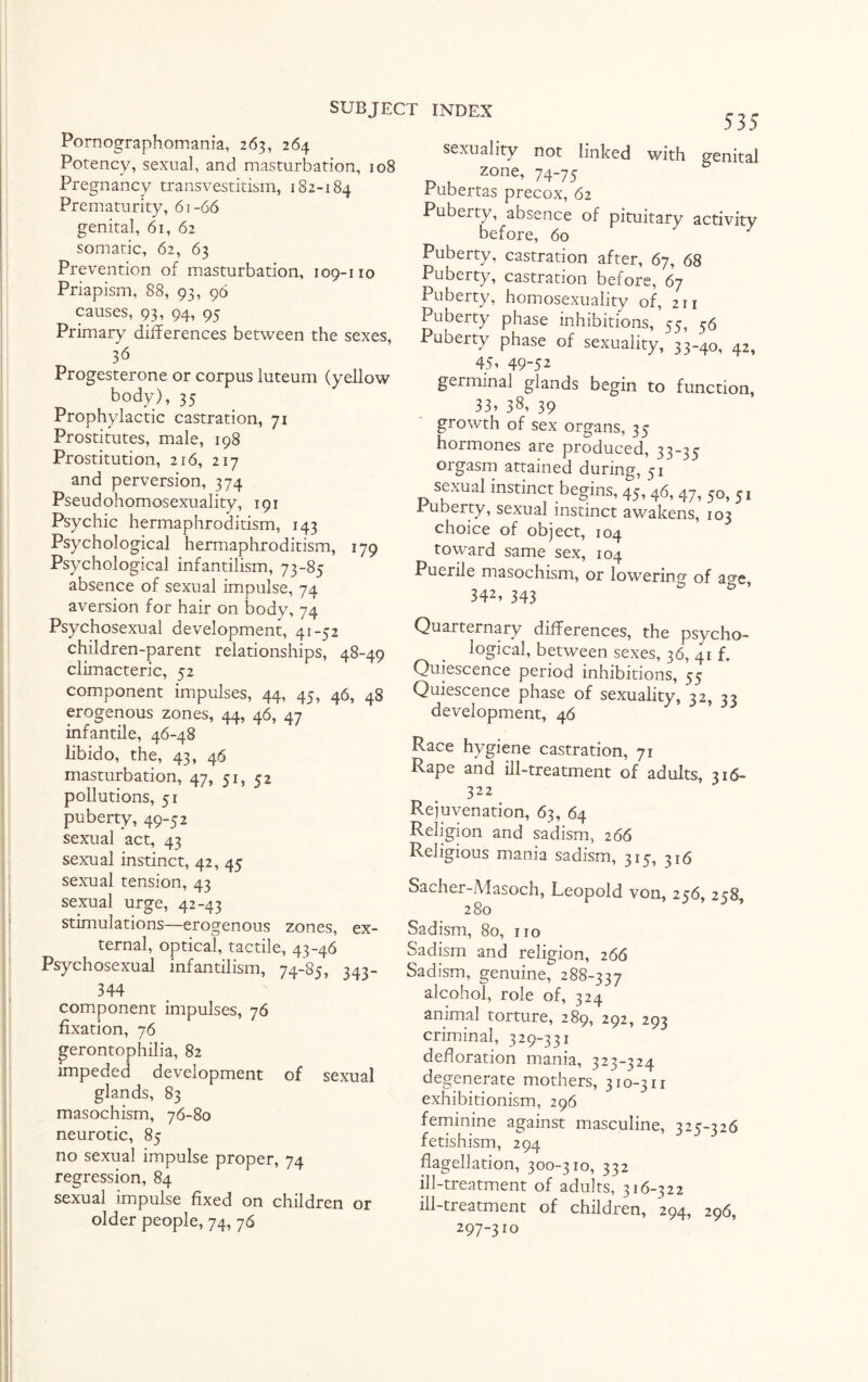 Pornographomania, 263, 264 Potency, sexual, and masturbation, 108 Pregnancy transvestitism, 182-184 Prematurity, 61-66 genital, 61, 62 somatic, 62, 63 Prevention of masturbation, 109-110 Priapism, 88, 93, 96 causes, 93, 94, 95 Primary differences between the sexes, 3<5 Progesterone or corpus luteum (yellow body), 35 Prophylactic castration, 71 Prostitutes, male, 198 Prostitution, 216, 217 and perversion, 374 Pseudohomosexuality, 191 Psychic hermaphroditism, 143 Psychological hermaphroditism, 179 Psychological infantilism, 73-85 absence of sexual impulse, 74 aversion for hair on body, 74 Psychosexual development, 41-52 children-parent relationships, 48-49 climacteric, 52 component impulses, 44, 45, 46, 48 erogenous zones, 44, 46, 47 infantile, 46-48 libido, the, 43, 46 masturbation, 47, 51, 52 pollutions, 51 puberty, 49-52 sexual act, 43 sexual instinct, 42, 45 sexual tension, 43 sexual urge, 42-43 stimulations—erogenous zones, ex¬ ternal, optical, tactile, 43-46 Psychosexual infantilism, 74-85, 343- 344 component impulses, 76 fixation, 76 gerontophilia, 82 impeded development of sexual glands, 83 masochism, 76-80 neurotic, 85 no sexual impulse proper, 74 regression, 84 sexual impulse fixed on children or older people, 74, 76 535 not linked with genital zone, 74-75 Pubertas precox, 62 Puberty, absence of pituitary activity before, 60 Puberty, castration after, 67, 68 Puberty, castration before, 67 Puberty, homosexuality of, 211 Puberty phase inhibitions, 55, 56 Puberty phase of sexuality, 33-40, 42, 451 49-52 germinal glands begin to function, 33, 38, 39 growth of sex organs, 35 hormones are produced, 33-35 orgasm attained during, 51' sexual instinct begins, 45,46, 47, JO, 51 ruberty, sexual instinct awakens, 103 choice of object, 104 toward same sex, 104 Puerile masochism, or lowering of age, 342, 343 Quarternary differences, the psycho¬ logical, between sexes, 36, 41 f. Quiescence period inhibitions, 55 Quiescence phase of sexuality, 32, 33 development, 46 Race hygiene castration, 71 Rape and ill-treatment of adults, 316- 322 Rejuvenation, 63, 64 Religion and sadism, 266 Religious mania sadism, 315, 316 Sacher-Masoch, Leopold von, 256, 258, 280 Sadism, 80, no Sadism and religion, 266 Sadism, genuine, 288-337 alcohol, role of, 324 animal torture, 289, 292, 293 criminal, 329-331 defloration mania, 323-324 degenerate mothers, 310-311 exhibitionism, 296 feminine against masculine, 325-326 fetishism, 294 flagellation, 300-310, 332 ill-treatment of adults, 316-322 ill-treatment of children, 294, 296, 297-310