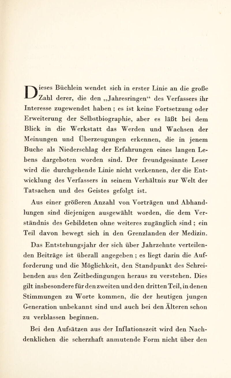 | Xieses Büchlein wendet sich in erster Linie an die große ^Zahl derer, die den „Jahresringen44 des Verfassers ihr Interesse zugewendet haben ; es ist keine Fortsetzung oder Erweiterung der Selbstbiographie, aber es läßt bei dem Blick in die Werkstatt das Werden und Wachsen der Meinungen und Überzeugungen erkennen, die in jenem Buche als Niederschlag der Erfahrungen eines langen Le¬ bens dargeboten worden sind. Der freundgesinnte Leser wird die durchgehende Linie nicht verkennen, der die Ent¬ wicklung des Verfassers in seinem Verhältnis zur Welt der Tatsachen und des Geistes gefolgt ist. Aus einer größeren Anzahl von Vorträgen und Abhand¬ lungen sind diejenigen ausgewählt worden, die dem Ver¬ ständnis des Gebildeten ohne weiteres zugänglich sind ; ein Teil davon bewegt sich in den Grenzlanden der Medizin. Das Entstehungsjahr der sich über Jahrzehnte verteilen¬ den Beiträge ist überall angegeben ; es liegt darin die Auf¬ forderung und die Möglichkeit, den Standpunkt des Schrei¬ benden aus den Zeitbedingungen heraus zu verstehen. Dies gilt insbesondere für den zweiten und den dritten Teil, in denen Stimmungen zu Worte kommen, die der heutigen jungen Generation unbekannt sind und auch bei den Älteren schon zu verblassen beginnen. Bei den Aufsätzen aus der Inflationszeit wird den Nach¬ denklichen die scherzhaft anmutende Form nicht über den