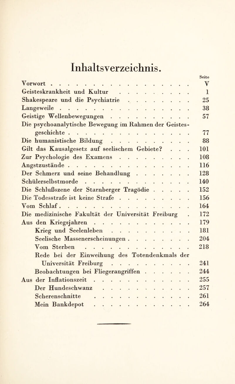Inhaltsverzeichnis. Seite Vorwort . V Geisteskrankheit und Kultur . 1 Shakespeare und die Psychiatrie .. 25 Langeweile. 38 Geistige Wellenbewegungen. 57 Die psychoanalytische Bewegung im Rahmender Geistes- geschieht e. 77 Die humanistische Bildung. 88 Gilt das Kausalgesetz auf seelischem Gebiete? . . . 101 Zur Psychologie des Examens. 108 Angstzustände.116 Der Schmerz und seine Behandlung.128 Schülerselbstmorde.140 Die Schlußszene der Starnberger Tragödie.152 Die Todesstrafe ist keine Strafe.156 Vom Schlaf.164 Die medizinische Fakultät der Universität Freiburg . 172 Aus den Kriegsjahren.179 Krieg und Seelenleben.181 Seelische Massenerscheinungen.204 Vom Sterben.218 Rede bei der Einweihung des Totendenkmals der Universität Freiburg.241 Beobachtungen bei Fliegerangriffen.244 Aus der Inflationszeit.255 Der Hundeschwanz.257 Scherenschnitte .261 Mein Bankdepot.264