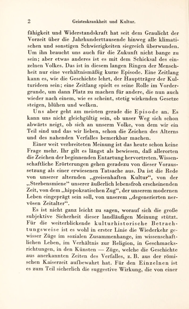 fähigkeit und Widerstandskraft hat seit dem Graulicht der Vorzeit über die Jahrhunderttausende hinweg alle klimati¬ schen und sonstigen Schwierigkeiten siegreich überwunden. Um ihn braucht uns auch für die Zukunft nicht bange zu sein; aber etwas anderes ist es mit dem Schicksal des ein¬ zelnen Volkes. Das ist in diesem langen Ringen der Mensch¬ heit nur eine verhältnismäßig kurze Episode. Eine Zeitlang kann es, wie die Geschichte lehrt, der Hauptträger der Kul¬ turideen sein; eine Zeitlang spielt es seine Rolle im Vorder¬ gründe, um dann Platz zu machen für andere, die nun auch wieder nach einem, wie es scheint, stetig wirkenden Gesetze steigen, blühen und welken. Uns aber geht am meisten gerade die Episode an. Es kann uns nicht gleichgültig sein, ob unser Weg sich schon abwärts neigt, ob sich an unserm Volke, von dem wir ein Teil sind und das wir lieben, schon die Zeichen des Alterns und des nahenden Verfalles bemerkbar machen. Einer weit verbreiteten Meinung ist das heute schon keine Frage mehr. Ihr gilt es längst als bewiesen, daß allerorten die Zeichen der beginnenden Entartung hervortreten. Wissen¬ schaftliche Erörterungen gehen geradezu von dieser Voraus¬ setzung als einer erwiesenen Tatsache aus. Da ist die Rede von unserer alternden „greisenhaften Kultur44, von der „Sterbensmiene44 unserer äußerlich lebensfroh erscheinenden Zeit, von dem „hippokratischen Zug44, der unserem modernen Leben eingeprägt sein soll, von unserem „degenerierten ner¬ vösen Zeitalter44. Es ist nicht ganz leicht zu sagen, worauf sich die große subjektive Sicherheit dieser landläufigen Meinung stützt. Für die weiterblickende kulturhistorische Betrach¬ tungsweise ist es wohl in erster Linie die Wiederkehr ge¬ wisser Züge im sozialen Zusammenhänge, im wissenschaft¬ lichen Leben, im Verhältnis zur Religion, in Geschmacks¬ richtungen, in den Künsten — Züge, welche die Geschichte aus anerkannten Zeiten des Verfalles, z. B. aus der römi¬ schen Kaiserzeit aufbewahrt hat. Für den Einzelnen ist es zum Teil sicherlich die suggestive Wirkung, die von einer