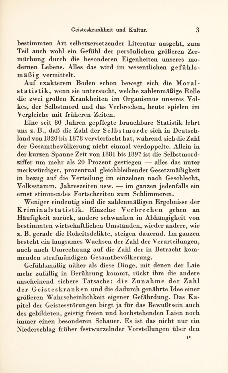 bestimmten Art selbstzersetzender Literatur ausgeht, zum Teil auch wohl ein Gefühl der persönlichen größeren Zer- mürbung durch die besonderen Eigenheiten unseres mo¬ dernen Lebens. Alles das wird im wesentlichen gefühls¬ mäßig vermittelt. Auf exakterem Boden schon bewegt sich die Moral- statistik, wenn sie untersucht, welche zahlenmäßige Rolle die zwei großen Krankheiten im Organismus unseres Vol¬ kes, der Selbstmord und das Verbrechen, heute spielen im Vergleiche mit früheren Zeiten. Eine seit 80 Jahren gepflegte brauchbare Statistik lehrt uns z. B., daß die Zahl der Selbstmorde sich in Deutsch¬ land von 1820 bis 1878 vervierfacht hat, während sich die Zahl der Gesamtbevölkerung nicht einmal verdoppelte. Allein in der kurzen Spanne Zeit von 1881 bis 1897 ist die Selbstmord¬ ziffer um mehr als 20 Prozent gestiegen — alles das unter merkwürdiger, prozentual gleichbleibender Gesetzmäßigkeit in bezug auf die Verteilung im einzelnen nach Geschlecht, Volksstamm, Jahreszeiten usw. — im ganzen jedenfalls ein ernst stimmendes Fortschreiten zum Schlimmeren. Weniger eindeutig sind die zahlenmäßigen Ergebnisse der Kriminalstatistik. Einzelne Verbrechen gehen an Häufigkeit zurück, andere schwanken in Abhängigkeit von bestimmten wirtschaftlichen Umständen, wieder andere, wie z. B. gerade die Roheitsdelikte, steigen dauernd. Im ganzen besteht ein langsames Wachsen der Zahl der Verurteilungen, auch nach Umrechnung auf die Zahl der in Betracht kom¬ menden strafmündigen Gesamtbevölkerung. Gefühlsmäßig näher als diese Dinge, mit denen der Laie mehr zufällig in Berührung kommt, rückt ihm die andere anscheinend sichere Tatsache: die Zunahme der Zahl der Geisteskranken und die dadurch genährte Idee einer größeren Wahrscheinlichkeit eigener Gefährdung. Das Ka¬ pitel der Geistesstörungen birgt ja für das Bewußtsein auch des gebildeten, geistig freien und hochstehenden Laien noch immer einen besonderen Schauer. Es ist das nicht nur ein Niederschlag früher festwurzelnder Vorstellungen über den i*