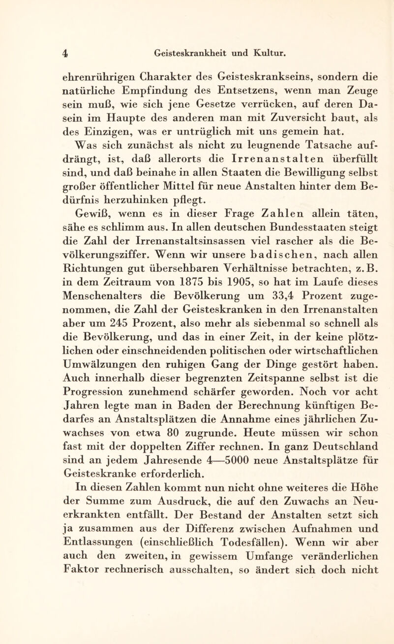 ehrenrührigen Charakter des Geisteskrankseins, sondern die natürliche Empfindung des Entsetzens, wenn man Zeuge sein muß, wie sich jene Gesetze verrücken, auf deren Da¬ sein im Haupte des anderen man mit Zuversicht baut, als des Einzigen, was er untrüglich mit uns gemein hat. Was sich zunächst als nicht zu leugnende Tatsache auf¬ drängt, ist, daß allerorts die Irrenanstalten überfüllt sind, und daß beinahe in allen Staaten die Bewilligung selbst großer öffentlicher Mittel für neue Anstalten hinter dem Be¬ dürfnis herzuhinken pflegt. Gewiß, wenn es in dieser Frage Zahlen allein täten, sähe es schlimm aus. In allen deutschen Bundesstaaten steigt die Zahl der Irrenanstaltsinsassen viel rascher als die Be¬ völkerungsziffer. Wenn wir unsere badischen, nach allen Richtungen gut übersehbaren Verhältnisse betrachten, z.B. in dem Zeitraum von 1875 bis 1905, so hat im Laufe dieses Menschenalters die Bevölkerung um 33,4 Prozent zuge¬ nommen, die Zahl der Geisteskranken in den Irrenanstalten aber um 245 Prozent, also mehr als siebenmal so schnell als die Bevölkerung, und das in einer Zeit, in der keine plötz¬ lichen oder einschneidenden politischen oder wirtschaftlichen Umwälzungen den ruhigen Gang der Dinge gestört haben. Auch innerhalb dieser begrenzten Zeitspanne selbst ist die Progression zunehmend schärfer geworden. Noch vor acht Jahren legte man in Baden der Berechnung künftigen Be¬ darfes an Anstaltsplätzen die Annahme eines jährlichen Zu¬ wachses von etwa 80 zugrunde. Heute müssen wir schon fast mit der doppelten Ziffer rechnen. In ganz Deutschland sind an jedem Jahresende 4—5000 neue Anstaltsplätze für Geisteskranke erforderlich. In diesen Zahlen kommt nun nicht ohne weiteres die Höhe der Summe zum Ausdruck, die auf den Zuwachs an Neu¬ erkrankten entfällt. Der Bestand der Anstalten setzt sich ja zusammen aus der Differenz zwischen Aufnahmen und Entlassungen (einschließlich Todesfällen). Wenn wir aber auch den zweiten, in gewissem Umfange veränderlichen Faktor rechnerisch ausschalten, so ändert sich doch nicht