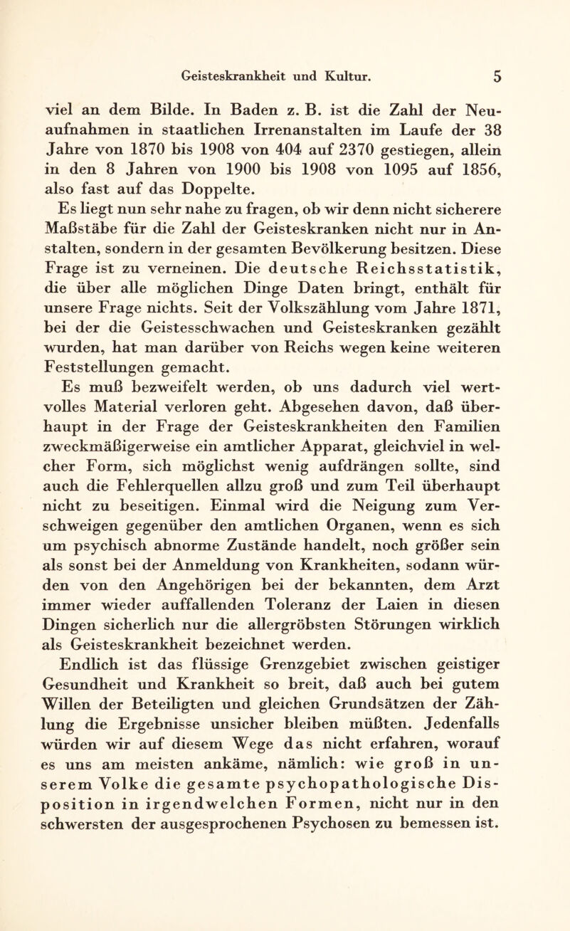 viel an dem Bilde. In Baden z. B. ist die Zahl der Neu¬ aufnahmen in staatlichen Irrenanstalten im Laufe der 38 Jahre von 1870 bis 1908 von 404 auf 2370 gestiegen, allein in den 8 Jahren von 1900 bis 1908 von 1095 auf 1856, also fast auf das Doppelte. Es liegt nun sehr nahe zu fragen, ob wir denn nicht sicherere Maßstäbe für die Zahl der Geisteskranken nicht nur in An¬ stalten, sondern in der gesamten Bevölkerung besitzen. Diese Frage ist zu verneinen. Die deutsche Reichsstatistik, die über alle möglichen Dinge Daten bringt, enthält für unsere Frage nichts. Seit der Volkszählung vom Jahre 1871, bei der die Geistesschwachen und Geisteskranken gezählt wurden, hat man darüber von Reichs wegen keine weiteren Feststellungen gemacht. Es muß bezweifelt werden, ob uns dadurch viel wert¬ volles Material verloren geht. Abgesehen davon, daß über¬ haupt in der Frage der Geisteskrankheiten den Familien zweckmäßigerweise ein amtlicher Apparat, gleichviel in wel¬ cher Form, sich möglichst wenig auf drängen sollte, sind auch die Fehlerquellen allzu groß und zum Teil überhaupt nicht zu beseitigen. Einmal wird die Neigung zum Ver¬ schweigen gegenüber den amtlichen Organen, wenn es sich um psychisch abnorme Zustände handelt, noch größer sein als sonst bei der Anmeldung von Krankheiten, sodann wür¬ den von den Angehörigen bei der bekannten, dem Arzt immer wieder auffallenden Toleranz der Laien in diesen Dingen sicherlich nur die allergröbsten Störungen wirklich als Geisteskrankheit bezeichnet werden. Endlich ist das flüssige Grenzgebiet zwischen geistiger Gesundheit und Krankheit so breit, daß auch bei gutem Willen der Beteiligten und gleichen Grundsätzen der Zäh¬ lung die Ergebnisse unsicher bleiben müßten. Jedenfalls würden wir auf diesem Wege das nicht erfahren, worauf es uns am meisten ankäme, nämlich: wie groß in un¬ serem Volke die gesamte psychopathologische Dis¬ position in irgendwelchen Formen, nicht nur in den schwersten der ausgesprochenen Psychosen zu bemessen ist.