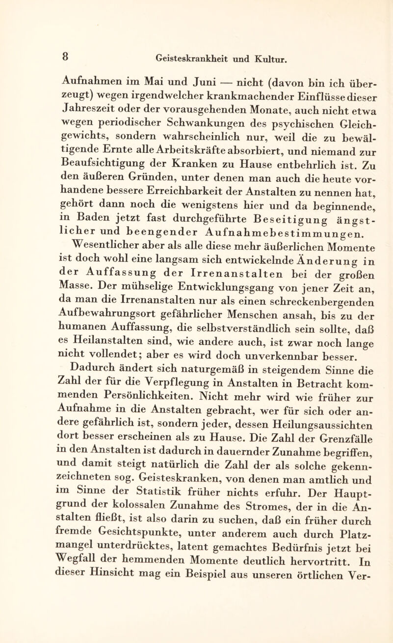 Aufnahmen im Mai und Juni — nicht (davon bin ich über¬ zeugt) wegen irgendwelcher krankmachender Einflüsse dieser Jahreszeit oder der vorausgehenden Monate, auch nicht etwa wegen periodischer Schwankungen des psychischen Gleich¬ gewichts, sondern wahrscheinlich nur, weil die zu bewäl¬ tigende Ernte alle Arbeitskräfte absorbiert, und niemand zur Beaufsichtigung der Kranken zu Hause entbehrlich ist. Zu den äußeren Gründen, unter denen man auch die heute vor¬ handene bessere Erreichbarkeit der Anstalten zu nennen hat, gehört dann noch die wenigstens hier und da beginnende, in Baden jetzt fast durchgeführte Beseitigung ängst¬ licher und beengender Aufnahmebestimmungen. Wesentlicher aber als alle diese mehr äußerlichen Momente ist doch wohl eine langsam sich entwickelnde Änderung in der Auffassung der Irrenanstalten bei der großen Masse. Der mühselige Entwicklungsgang von jener Zeit an, da man die Irrenanstalten nur als einen schreckenbergenden Aufbewahrungsort gefährlicher Menschen ansah, bis zu der humanen Auffassung, die selbstverständlich sein sollte, daß es Heilanstalten sind, wie andere auch, ist zwar noch lange nicht vollendet; aber es wird doch unverkennbar besser. Dadurch ändert sich naturgemäß in steigendem Sinne die Zahl der für die Verpflegung in Anstalten in Betracht kom¬ menden Persönlichkeiten. Nicht mehr wird wie früher zur Aufnahme in die Anstalten gebracht, wer für sich oder an¬ dere gefährlich ist, sondern jeder, dessen Heilungsaussichten dort besser erscheinen als zu Hause. Die Zahl der Grenzfälle in den Anstalten ist dadurch in dauernder Zunahme begriffen, und damit steigt natürlich die Zahl der als solche gekenn¬ zeichneten sog. Geisteskranken, von denen man amtlich und im Sinne der Statistik früher nichts erfuhr. Der Haupt¬ grund der kolossalen Zunahme des Stromes, der in die An¬ stalten fließt, ist also darin zu suchen, daß ein früher durch fremde Gesichtspunkte, unter anderem auch durch Platz¬ mangel unterdrücktes, latent gemachtes Bedürfnis jetzt bei Wegfall der hemmenden Momente deutlich hervortritt. In dieser Hinsicht mag ein Beispiel aus unseren örtlichen Ver-