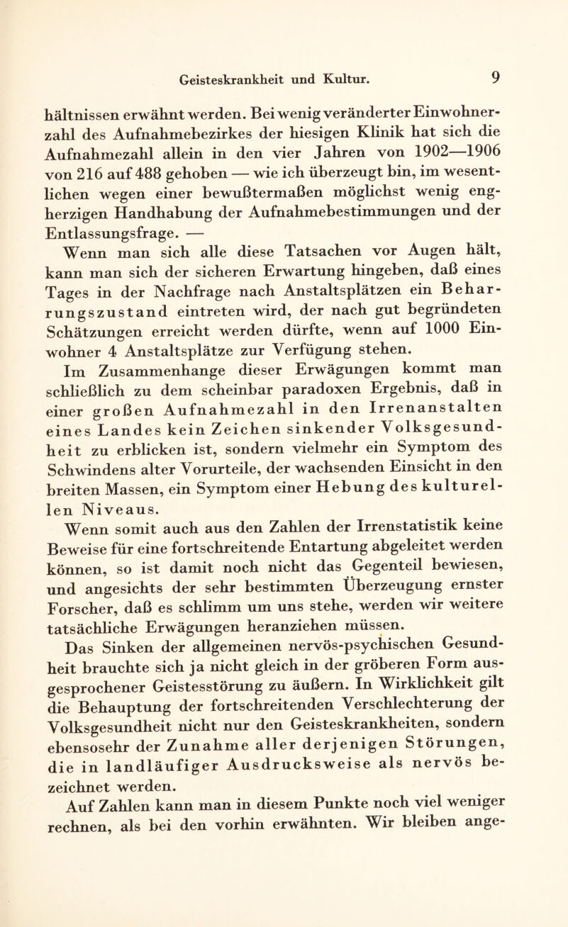 hältnissen erwähnt werden. Bei wenig veränderter Einwohner¬ zahl des Aufnahmebezirkes der hiesigen Klinik hat sich die Aufnahmezahl allein in den vier Jahren von 1902—1906 von 216 auf 488 gehoben — wie ich überzeugt bin, im wesent¬ lichen wegen einer bewußtermaßen möglichst wenig eng¬ herzigen Handhabung der Aufnahmebestimmungen und der Entlassungsfrage. — Wenn man sich alle diese Tatsachen vor Augen hält, kann man sich der sicheren Erwartung hingeben, daß eines Tages in der Nachfrage nach Anstaltsplätzen ein Behar¬ rungszustand eintreten wird, der nach gut begründeten Schätzungen erreicht werden dürfte, wenn auf 1000 Ein¬ wohner 4 Anstaltsplätze zur Verfügung stehen. Im Zusammenhänge dieser Erwägungen kommt man schließlich zu dem scheinbar paradoxen Ergebnis, daß in einer großen Aufnahmezahl in den Irrenanstalten eines Landes kein Zeichen sinkender Volksgesund¬ heit zu erblicken ist, sondern vielmehr ein Symptom des Schwindens alter Vorurteile, der wachsenden Einsicht in den breiten Massen, ein Symptom einer Hebung des kulturel¬ len Niveaus. Wenn somit auch aus den Zahlen der Irrenstatistik keine Beweise für eine fortschreitende Entartung abgeleitet werden können, so ist damit noch nicht das Gegenteil bewiesen, und angesichts der sehr bestimmten Überzeugung ernster Forscher, daß es schlimm um uns stehe, werden wir weitere tatsächliche Erwägungen heranziehen müssen. Das Sinken der allgemeinen nervös-psychischen Gesund¬ heit brauchte sich ja nicht gleich in der gröberen Form aus¬ gesprochener Geistesstörung zu äußern. In Wirklichkeit gilt die Behauptung der fortschreitenden Verschlechterung der Volksgesundheit nicht nur den Geisteskrankheiten, sondern ebensosehr der Zunahme aller derjenigen Störungen, die in landläufiger Ausdrucks weise als nervös be¬ zeichnet werden. Auf Zahlen kann man in diesem Punkte noch viel weniger rechnen, als bei den vorhin erwähnten. Wir bleiben ange-