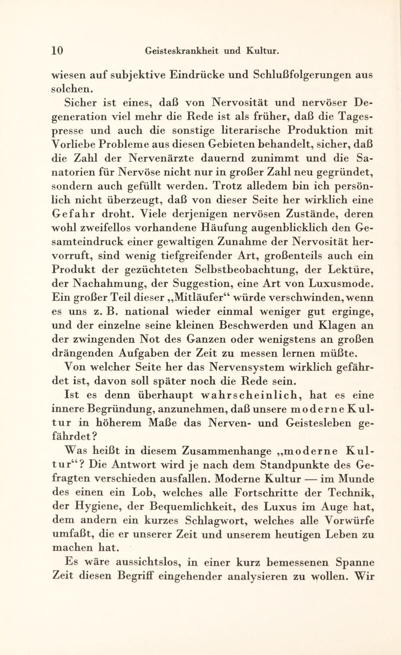 wiesen auf subjektive Eindrücke und Schlußfolgerungen aus solchen. Sicher ist eines, daß von Nervosität und nervöser De¬ generation viel mehr die Rede ist als früher, daß die Tages¬ presse und auch die sonstige literarische Produktion mit Vorliebe Probleme aus diesen Gebieten behandelt, sicher, daß die Zahl der Nervenärzte dauernd zunimmt und die Sa¬ natorien für Nervöse nicht nur in großer Zahl neu gegründet, sondern auch gefüllt werden. Trotz alledem bin ich persön¬ lich nicht überzeugt, daß von dieser Seite her wirklich eine Gefahr droht. Viele derjenigen nervösen Zustände, deren wohl zweifellos vorhandene Häufung augenblicklich den Ge¬ samteindruck einer gewaltigen Zunahme der Nervosität her¬ vorruft, sind wenig tiefgreifender Art, großenteils auch ein Produkt der gezüchteten Selbstbeobachtung, der Lektüre, der Nachahmung, der Suggestion, eine Art von Luxusmode. Ein großer Teil dieser „Mitläufer44 würde verschwinden, wenn es uns z. B. national wieder einmal weniger gut erginge, und der einzelne seine kleinen Beschwerden und Klagen an der zwingenden Not des Ganzen oder wenigstens an großen drängenden Aufgaben der Zeit zu messen lernen müßte. Von welcher Seite her das Nervensystem wirklich gefähr¬ det ist, davon soll später noch die Rede sein. Ist es denn überhaupt wahrscheinlich, hat es eine innere Begründung, anzunehmen, daß unsere moderneKul- tur in höherem Maße das Nerven- und Geistesleben ge¬ fährdet? Was heißt in diesem Zusammenhänge „moderne Kul¬ tur44? Die Antwort wird je nach dem Standpunkte des Ge¬ fragten verschieden ausfallen. Moderne Kultur — im Munde des einen ein Lob, welches alle Fortschritte der Technik, der Hygiene, der Bequemlichkeit, des Luxus im Auge hat, dem andern ein kurzes Schlagwort, welches alle Vorwürfe umfaßt, die er unserer Zeit und unserem heutigen Leben zu machen hat. Es wäre aussichtslos, in einer kurz bemessenen Spanne Zeit diesen Begriff eingehender analysieren zu wollen. Wir