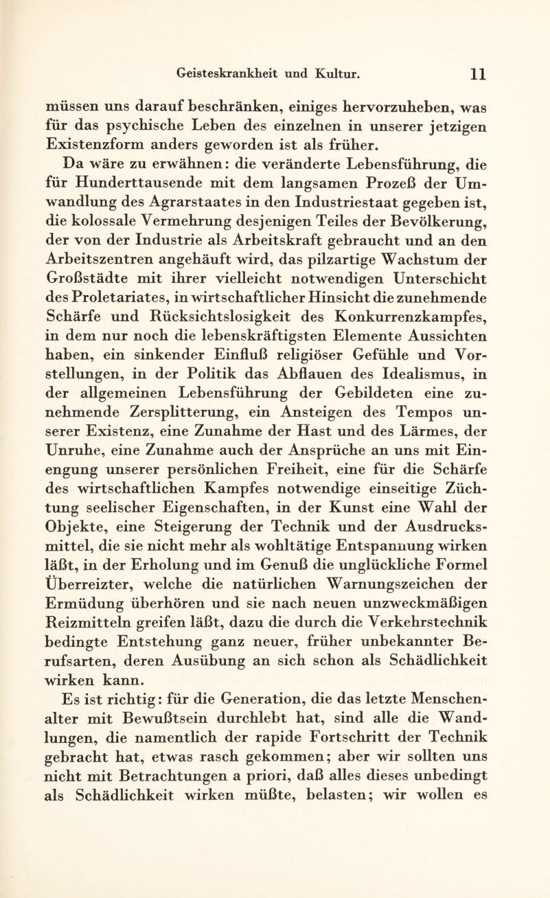 müssen uns darauf beschränken, einiges hervorzuheben, was für das psychische Leben des einzelnen in unserer jetzigen Existenzform anders geworden ist als früher. Da wäre zu erwähnen: die veränderte Lebensführung, die für Hunderttausende mit dem langsamen Prozeß der Um¬ wandlung des Agrarstaates in den Industriestaat gegeben ist, die kolossale Vermehrung desjenigen Teiles der Bevölkerung, der von der Industrie als Arbeitskraft gebraucht und an den Arbeitszentren angehäuft wird, das pilzartige Wachstum der Großstädte mit ihrer vielleicht notwendigen Unterschicht des Proletariates, in wirtschaftlicher Hinsicht die zunehmende Schärfe und Rücksichtslosigkeit des Konkurrenzkampfes, in dem nur noch die lebenskräftigsten Elemente Aussichten haben, ein sinkender Einfluß religiöser Gefühle und Vor¬ stellungen, in der Politik das Abflauen des Idealismus, in der allgemeinen Lebensführung der Gebildeten eine zu¬ nehmende Zersplitterung, ein Ansteigen des Tempos un¬ serer Existenz, eine Zunahme der Hast und des Lärmes, der Unruhe, eine Zunahme auch der Ansprüche an uns mit Ein¬ engung unserer persönlichen Freiheit, eine für die Schärfe des wirtschaftlichen Kampfes notwendige einseitige Züch¬ tung seelischer Eigenschaften, in der Kunst eine Wahl der Objekte, eine Steigerung der Technik und der Ausdrucks¬ mittel, die sie nicht mehr als wohltätige Entspannung wirken läßt, in der Erholung und im Genuß die unglückliche Formel Überreizter, welche die natürlichen Warnungszeichen der Ermüdung überhören und sie nach neuen unzweckmäßigen Reizmitteln greifen läßt, dazu die durch die Verkehrstechnik bedingte Entstehung ganz neuer, früher unbekannter Be¬ rufsarten, deren Ausübung an sich schon als Schädlichkeit wirken kann. Es ist richtig: für die Generation, die das letzte Menschen¬ alter mit Bewußtsein durchlebt hat, sind alle die Wand¬ lungen, die namentlich der rapide Fortschritt der Technik gebracht hat, etwas rasch gekommen; aber wir sollten uns nicht mit Betrachtungen a priori, daß alles dieses unbedingt als Schädlichkeit wirken müßte, belasten; wir wollen es