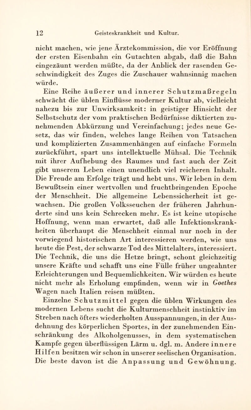 nicht machen, wie jene Ärztekommission, die vor Eröffnung der ersten Eisenbahn ein Gutachten abgab, daß die Bahn eingezäunt werden müßte, da der Anblick der rasenden Ge¬ schwindigkeit des Zuges die Zuschauer wahnsinnig machen würde. Eine Reihe äußerer und innerer Schutzmaßregeln schwächt die üblen Einflüsse moderner Kultur ab, vielleicht nahezu bis zur Unwirksamkeit: in geistiger Hinsicht der Selbstschutz der vom praktischen Bedürfnisse diktierten zu¬ nehmenden Abkürzung und Vereinfachung; jedes neue Ge¬ setz, das wir finden, welches lange Reihen von Tatsachen und komplizierten Zusammenhängen auf einfache Formeln zurückführt, spart uns intellektuelle Mühsal. Die Technik mit ihrer Aufhebung des Raumes und fast auch der Zeit gibt unserem Leben einen unendlich viel reicheren Inhalt. Die Freude am Erfolge trägt und hebt uns. Wir leben in dem Bewußtsein einer wertvollen und fruchtbringenden Epoche der Menschheit. Die allgemeine Lebenssicherheit ist ge¬ wachsen. Die großen Volksseuchen der früheren Jahrhun¬ derte sind uns kein Schrecken mehr. Es ist keine utopische Hoffnung, wenn man erwartet, daß alle Infektionskrank¬ heiten überhaupt die Menschheit einmal nur noch in der vorwiegend historischen Art interessieren werden, wie uns heute die Pest, der schwarze Tod des Mittelalters, interessiert. Die Technik, die uns die Hetze bringt, schont gleichzeitig unsere Kräfte und schafft uns eine Fülle früher ungeahnter Erleichterungen und Bequemlichkeiten. Wir würden es heute nicht mehr als Erholung empfinden, wenn wir in Goethes Wagen nach Italien reisen müßten. Einzelne Schutzmittel gegen die üblen Wirkungen des modernen Lebens sucht die Kulturmenschheit instinktiv im Streben nach öfters wiederholten Ausspannungen, in der Aus¬ dehnung des körperlichen Sportes, in der zunehmenden Ein¬ schränkung des Alkoholgenusses, in dem systematischen Kampfe gegen überflüssigen Lärm u. dgl. m. Andere innere Hilfe n besitzen wir schon in unserer Seefischen Organisation. Die beste davon ist die Anpassung und Gewöhnung.