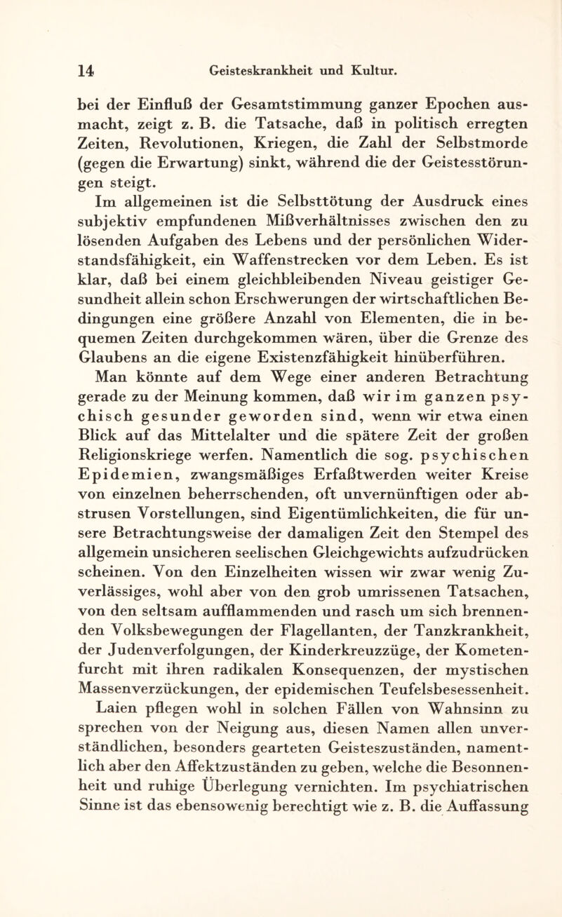 bei der Einfluß der Gesamtstimmung ganzer Epochen aus¬ macht, zeigt z. B. die Tatsache, daß in politisch erregten Zeiten, Revolutionen, Kriegen, die Zahl der Selbstmorde (gegen die Erwartung) sinkt, während die der Geistesstörun¬ gen steigt. Im allgemeinen ist die Selbsttötung der Ausdruck eines subjektiv empfundenen Mißverhältnisses zwischen den zu lösenden Aufgaben des Lebens und der persönlichen Wider¬ standsfähigkeit, ein Waffenstrecken vor dem Leben. Es ist klar, daß bei einem gleichbleibenden Niveau geistiger Ge¬ sundheit allein schon Erschwerungen der wirtschaftlichen Be¬ dingungen eine größere Anzahl von Elementen, die in be¬ quemen Zeiten durchgekommen wären, über die Grenze des Glaubens an die eigene Existenzfähigkeit hinüberführen. Man könnte auf dem Wege einer anderen Betrachtung gerade zu der Meinung kommen, daß wir im ganzen psy¬ chisch gesunder geworden sind, wenn wir etwa einen Blick auf das Mittelalter und die spätere Zeit der großen Religionskriege werfen. Namentlich die sog. psychischen Epidemien, zwangsmäßiges Erfaßtwerden weiter Kreise von einzelnen beherrschenden, oft unvernünftigen oder ab¬ strusen Vorstellungen, sind Eigentümlichkeiten, die für un¬ sere Betrachtungsweise der damaligen Zeit den Stempel des allgemein unsicheren seelischen Gleichgewichts aufzudrücken scheinen. Von den Einzelheiten wissen wir zwar wenig Zu¬ verlässiges, wohl aber von den grob umrissenen Tatsachen, von den seltsam aufflammenden und rasch um sich brennen¬ den Volksbewegungen der Flagellanten, der Tanzkrankheit, der Judenverfolgungen, der Kinderkreuzzüge, der Kometen¬ furcht mit ihren radikalen Konsequenzen, der mystischen Massenverzückungen, der epidemischen Teufelsbesessenheit. Laien pflegen wohl in solchen Fällen von Wahnsinn zu sprechen von der Neigung aus, diesen Namen allen unver¬ ständlichen, besonders gearteten Geisteszuständen, nament¬ lich aber den Affektzuständen zu geben, welche die Besonnen¬ heit und ruhige Überlegung vernichten. Im psychiatrischen Sinne ist das ebensowenig berechtigt wie z. B. die Auffassung