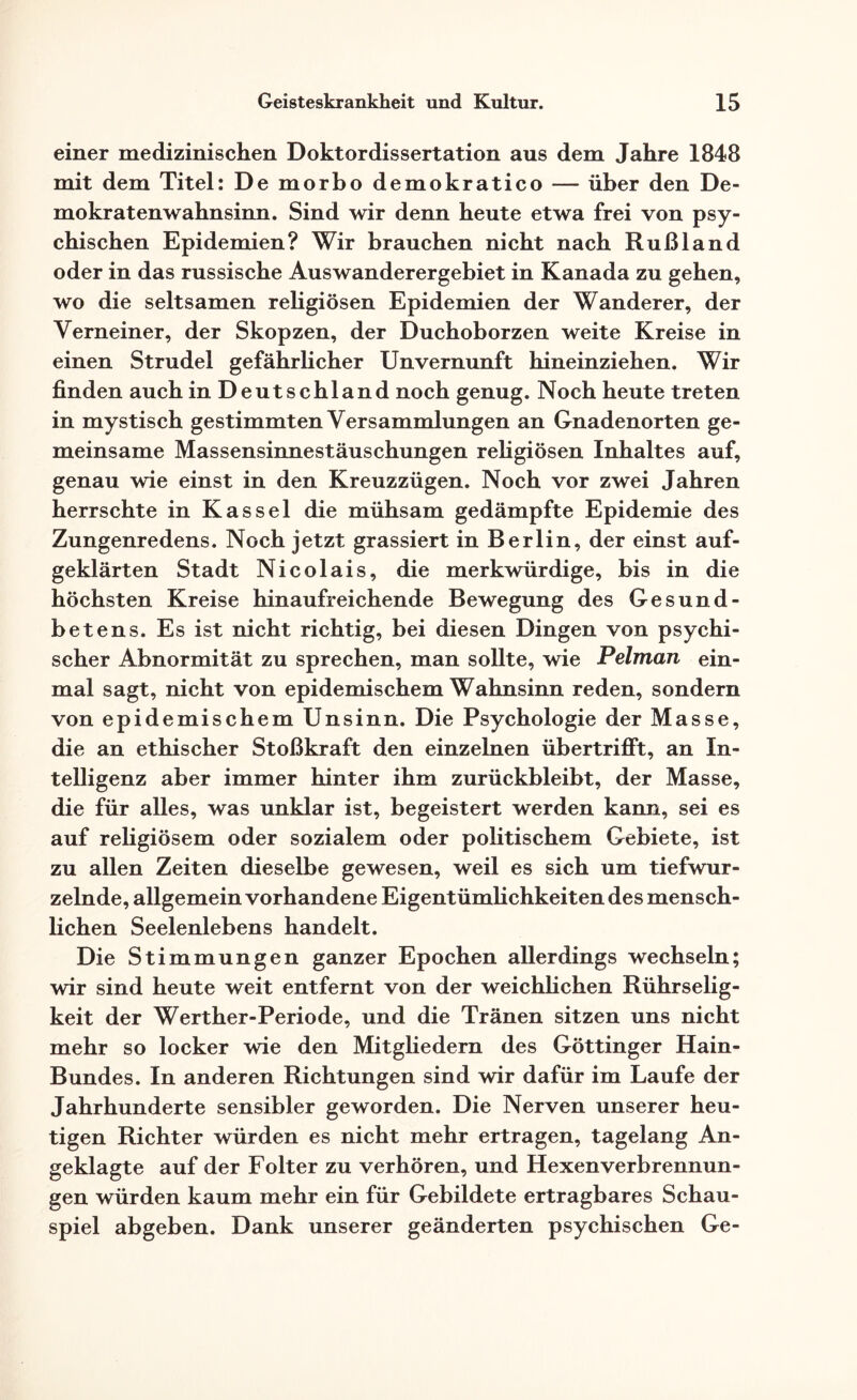 einer medizinischen Doktordissertation aus dem Jahre 1848 mit dem Titel: De morbo demokratico — über den De¬ mokratenwahnsinn. Sind wir denn heute etwa frei von psy¬ chischen Epidemien? Wir brauchen nicht nach Rußland oder in das russische Auswanderergebiet in Kanada zu gehen, wo die seltsamen religiösen Epidemien der Wanderer, der Verneiner, der Skopzen, der Duchoborzen weite Kreise in einen Strudel gefährlicher Unvernunft hineinziehen. Wir finden auch in Deutschland noch genug. Noch heute treten in mystisch gestimmten Versammlungen an Gnadenorten ge¬ meinsame Massensinnestäuschungen religiösen Inhaltes auf, genau wie einst in den Kreuzzügen. Noch vor zwei Jahren herrschte in Kassel die mühsam gedämpfte Epidemie des Zungenredens. Noch jetzt grassiert in Berlin, der einst auf¬ geklärten Stadt Nicolais, die merkwürdige, bis in die höchsten Kreise hinaufreichende Bewegung des Gesund- betens. Es ist nicht richtig, bei diesen Dingen von psychi¬ scher Abnormität zu sprechen, man sollte, wie Pelman ein¬ mal sagt, nicht von epidemischem Wahnsinn reden, sondern von epidemischem Unsinn. Die Psychologie der Masse, die an ethischer Stoßkraft den einzelnen übertrifft, an In¬ telligenz aber immer hinter ihm zurückbleibt, der Masse, die für alles, was unklar ist, begeistert werden kann, sei es auf religiösem oder sozialem oder politischem Gebiete, ist zu allen Zeiten dieselbe gewesen, weil es sich um tiefwur¬ zelnde, allgemein vorhandene Eigentümlichkeiten des mensch¬ lichen Seelenlebens handelt. Die Stimmungen ganzer Epochen allerdings wechseln; wir sind heute weit entfernt von der weichlichen Rührselig¬ keit der Werther-Periode, und die Tränen sitzen uns nicht mehr so locker wie den Mitgliedern des Göttinger Hain- Bundes. In anderen Richtungen sind wir dafür im Laufe der Jahrhunderte sensibler geworden. Die Nerven unserer heu¬ tigen Richter würden es nicht mehr ertragen, tagelang An¬ geklagte auf der Folter zu verhören, und Hexen Verbrennun¬ gen würden kaum mehr ein für Gebildete ertragbares Schau¬ spiel abgeben. Dank unserer geänderten psychischen Ge-