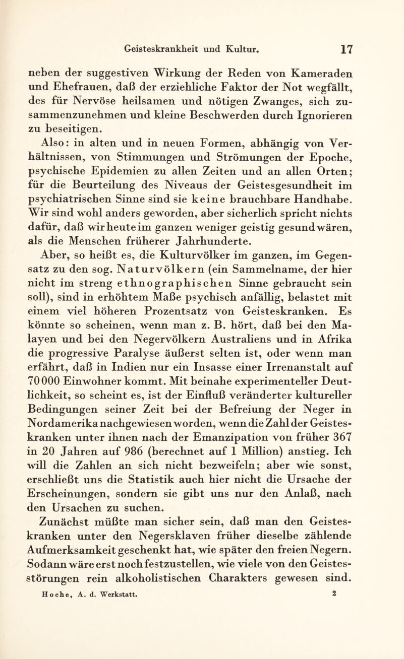 neben der suggestiven Wirkung der Reden von Kameraden und Ehefrauen, daß der erziehliche Faktor der Not wegfällt, des für Nervöse heilsamen und nötigen Zwanges, sich zu¬ sammenzunehmen und kleine Beschwerden durch Ignorieren zu beseitigen. Also: in alten und in neuen Formen, abhängig von Ver¬ hältnissen, von Stimmungen und Strömungen der Epoche, psychische Epidemien zu allen Zeiten und an allen Orten; für die Beurteilung des Niveaus der Geistesgesundheit im psychiatrischen Sinne sind sie keine brauchbare Handhabe. Wir sind wohl anders geworden, aber sicherlich spricht nichts dafür, daß wir heute im ganzen weniger geistig gesund wären, als die Menschen früherer Jahrhunderte. Aber, so heißt es, die Kulturvölker im ganzen, im Gegen¬ satz zu den sog. Naturvölkern (ein Sammelname, der hier nicht im streng ethnographischen Sinne gebraucht sein soll), sind in erhöhtem Maße psychisch anfällig, belastet mit einem viel höheren Prozentsatz von Geisteskranken. Es könnte so scheinen, wenn man z. B. hört, daß bei den Ma- layen und bei den Neger Völkern Australiens und in Afrika die progressive Paralyse äußerst selten ist, oder wenn man erfährt, daß in Indien nur ein Insasse einer Irrenanstalt auf 70000 Einwohner kommt. Mit beinahe experimenteller Deut¬ lichkeit, so scheint es, ist der Einfluß veränderter kultureller Bedingungen seiner Zeit bei der Befreiung der Neger in Nordamerika nachgewiesen worden, wenn die Zahl der Geistes¬ kranken unter ihnen nach der Emanzipation von früher 367 in 20 Jahren auf 986 (berechnet auf 1 Million) anstieg. Ich will die Zahlen an sich nicht bezweifeln; aber wie sonst, erschließt uns die Statistik auch hier nicht die Ursache der Erscheinungen, sondern sie gibt uns nur den Anlaß, nach den Ursachen zu suchen. Zunächst müßte man sicher sein, daß man den Geistes¬ kranken unter den Negersklaven früher dieselbe zählende Aufmerksamkeit geschenkt hat, wie später den freien Negern. Sodann wäre erst noch festzustellen, wie viele von den Geistes¬ störungen rein alkoholistischen Charakters gewesen sind. Ho che, A. d. Werkstatt. 2