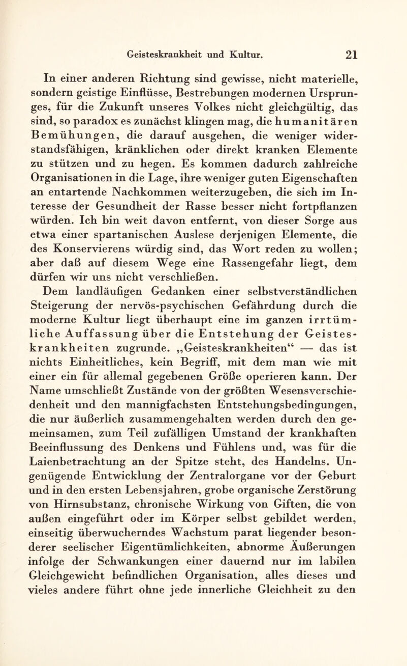 In einer anderen Richtung sind gewisse, nicht materielle, sondern geistige Einflüsse, Bestrebungen modernen Ursprun¬ ges, für die Zukunft unseres Volkes nicht gleichgültig, das sind, so paradox es zunächst klingen mag, die humanitären Bemühungen, die darauf ausgehen, die weniger wider¬ standsfähigen, kränklichen oder direkt kranken Elemente zu stützen und zu hegen. Es kommen dadurch zahlreiche Organisationen in die Lage, ihre weniger guten Eigenschaften an entartende Nachkommen weiterzugeben, die sich im In¬ teresse der Gesundheit der Rasse besser nicht fortpflanzen würden. Ich bin weit davon entfernt, von dieser Sorge aus etwa einer spartanischen Auslese derjenigen Elemente, die des Konservierens würdig sind, das Wort reden zu wollen; aber daß auf diesem Wege eine Rassengefahr liegt, dem dürfen wir uns nicht verschließen. Dem landläufigen Gedanken einer selbstverständlichen Steigerung der nervös-psychischen Gefährdung durch die moderne Kultur liegt überhaupt eine im ganzen irrtüm¬ liche Auffassung über die Entstehung der Geistes¬ krankheiten zugrunde. „Geisteskrankheiten“ — das ist nichts Einheitliches, kein Begriff, mit dem man wie mit einer ein für allemal gegebenen Größe operieren kann. Der Name umschließt Zustände von der größten Wesens Verschie¬ denheit und den mannigfachsten Entstehungsbedingungen, die nur äußerlich zusammengehalten werden durch den ge¬ meinsamen, zum Teil zufälligen Umstand der krankhaften Beeinflussung des Denkens und Fühlens und, was für die Laienbetrachtung an der Spitze steht, des Handelns. Un¬ genügende Entwicklung der Zentralorgane vor der Geburt und in den ersten Lebensjahren, grobe organische Zerstörung von Hirnsubstanz, chronische Wirkung von Giften, die von außen eingeführt oder im Körper selbst gebildet werden, einseitig überwucherndes Wachstum parat liegender beson¬ derer seelischer Eigentümlichkeiten, abnorme Äußerungen infolge der Schwankungen einer dauernd nur im labilen Gleichgewicht befindlichen Organisation, alles dieses und vieles andere führt ohne jede innerliche Gleichheit zu den