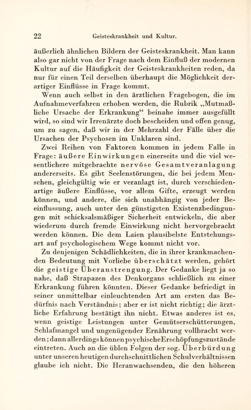 äußerlich ähnlichen Bildern der Geisteskrankheit. Man kann also gar nicht von der Frage nach dem Einfluß der modernen Kultur auf die Häufigkeit der Geisteskrankheiten reden, da nur für einen Teil derselben überhaupt die Möglichkeit der¬ artiger Einflüsse in Frage kommt. Wenn auch selbst in den ärztlichen Fragebogen, die im Aufnahmeverfahren erhoben werden, die Rubrik „Mutmaß¬ liche Ursache der Erkrankung46 beinahe immer ausgefüllt wird, so sind wir Irrenärzte doch bescheiden und offen genug, um zu sagen, daß wir in der Mehrzahl der Fälle über die Ursachen der Psychosen im Unklaren sind. Zwei Reihen von Faktoren kommen in jedem Falle in Frage: äußere Einwirkungen einerseits und die viel we¬ sentlichere mitgebrachte nervöse Gesamtveranlagung andererseits. Es gibt Seelenstörungen, die bei jedem Men¬ schen, gleichgültig wie er veranlagt ist, durch verschieden¬ artige äußere Einflüsse, vor allem Gifte, erzeugt werden können, und andere, die sich unabhängig von jeder Be¬ einflussung, auch unter den günstigsten Existenzbedingun¬ gen mit schicksalsmäßiger Sicherheit entwickeln, die aber wiederum durch fremde Einwirkung nicht hervorgebracht werden können. Die dem Laien plausibelste Entstehungs¬ art auf psychologischem Wege kommt nicht vor. Zu denjenigen Schädlichkeiten, die in ihrer krankmachen¬ den Bedeutung mit Vorliebe überschätzt werden, gehört die geistige Überanstrengung. Der Gedanke liegt ja so nahe, daß Strapazen des Denkorgans schließlich zu einer Erkrankung führen könnten. Dieser Gedanke befriedigt in seiner unmittelbar einleuchtenden Art am ersten das Be¬ dürfnis nach Verständnis; aber er ist nicht richtig; die ärzt¬ liche Erfahrung bestätigt ihn nicht. Etwas anderes ist es, wenn geistige Leistungen unter Gemütserschütterungen, Schlafmangel und ungenügender Ernährung vollbracht wer¬ den ; dann allerdings können psychischeErschöpfungszustände eintreten. Auch an die üblen Folgen der sog. Überbürdung unter unseren heutigen durchschnittlichen Schulverhältnissen glaube ich nicht. Die Heranwachsenden, die den höheren