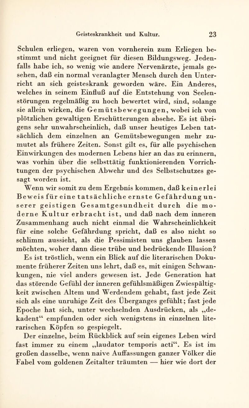 Schulen erliegen, waren von vornherein zum Erliegen be¬ stimmt und nicht geeignet für diesen Bildungsweg. Jeden¬ falls habe ich, so wenig wie andere Nervenärzte, jemals ge¬ sehen, daß ein normal veranlagter Mensch durch den Unter¬ richt an sich geisteskrank geworden wäre. Ein Anderes, welches in seinem Einfluß auf die Entstehung von Seelen¬ störungen regelmäßig zu hoch bewertet wird, sind, solange sie allein wirken, die Gemütsbewegungen, wobei ich von plötzlichen gewaltigen Erschütterungen absehe. Es ist übri¬ gens sehr unwahrscheinlich, daß unser heutiges Leben tat¬ sächlich dem einzelnen an Gemütsbewegungen mehr zu¬ mutet als frühere Zeiten. Sonst gilt es, für alle psychischen Einwirkungen des modernen Lebens hier an das zu erinnern, was vorhin über die selbsttätig funktionierenden Vorrich¬ tungen der psychischen Abwehr und des Selbstschutzes ge¬ sagt worden ist. Wenn wir somit zu dem Ergebnis kommen, daß keinerlei Beweis für eine tatsächliche ernste Gefährdung un¬ serer geistigen Gesamtgesundheit durch die mo¬ derne Kultur erbracht ist, und daß nach dem inneren Zusammenhang auch nicht einmal die Wahrscheinlichkeit für eine solche Gefährdung spricht, daß es also nicht so schlimm aussieht, als die Pessimisten uns glauben lassen möchten, woher dann diese trübe und bedrückende Illusion? Es ist tröstlich, wenn ein Blick auf die literarischen Doku¬ mente früherer Zeiten uns lehrt, daß es, mit einigen Schwan¬ kungen, nie viel anders gewesen ist. Jede Generation hat das störende Gefühl der inneren gefühlsmäßigen Zwiespältig¬ keit zwischen Altem und Werdendem gehabt, fast jede Zeit sich als eine unruhige Zeit des Überganges gefühlt; fast jede Epoche hat sich, unter wechselnden Ausdrücken, als „de¬ kadent44 empfunden oder sich wenigstens in einzelnen lite¬ rarischen Köpfen so gespiegelt. Der einzelne, heim Rückblick auf sein eigenes Leben wird fast immer zu einem „laudator temporis acti44. Es ist im großen dasselbe, wenn naive Auflassungen ganzer Völker die Fabel vom goldenen Zeitalter träumten — hier wie dort der