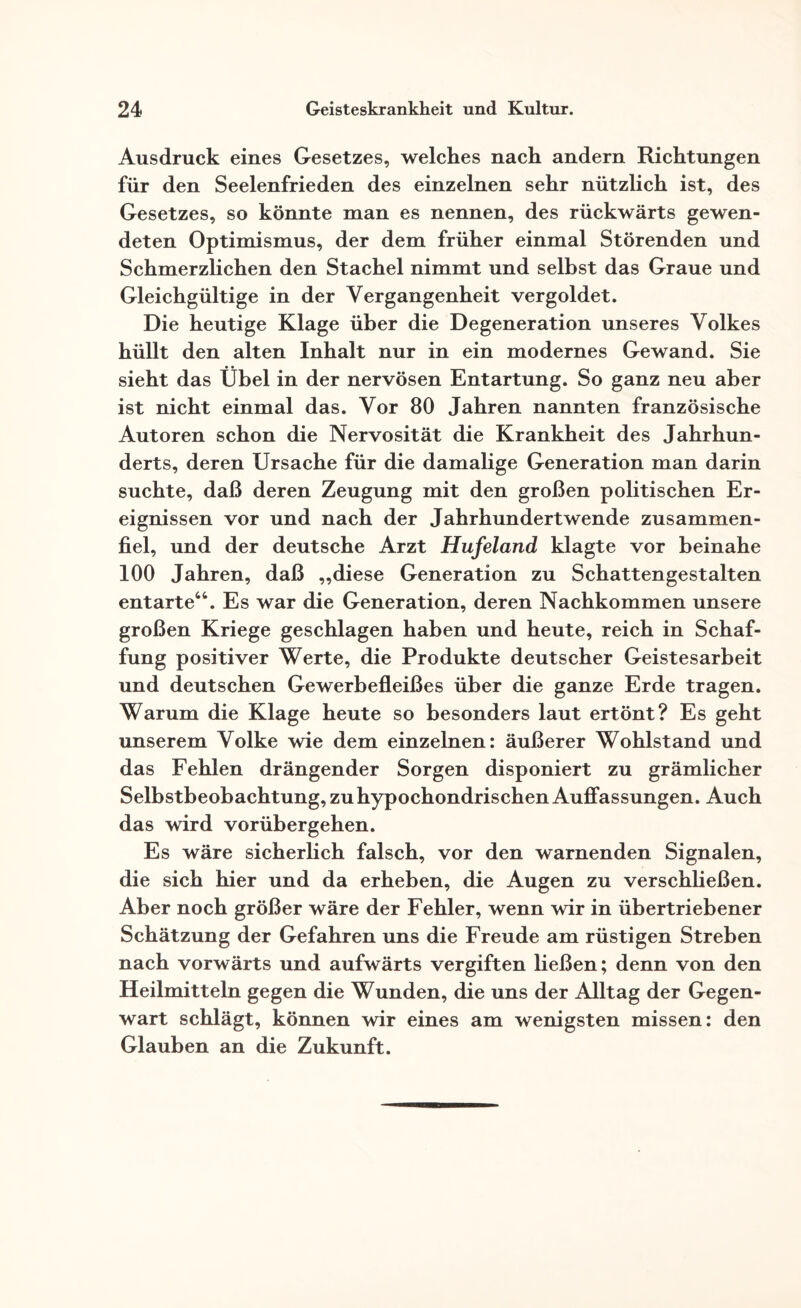 Ausdruck eines Gesetzes, welches nach andern Richtungen für den Seelenfrieden des einzelnen sehr nützlich ist, des Gesetzes, so könnte man es nennen, des rückwärts gewen¬ deten Optimismus, der dem früher einmal Störenden und Schmerzlichen den Stachel nimmt und selbst das Graue und Gleichgültige in der Vergangenheit vergoldet. Die heutige Klage über die Degeneration unseres Volkes hüllt den alten Inhalt nur in ein modernes Gewand. Sie sieht das Übel in der nervösen Entartung. So ganz neu aber ist nicht einmal das. Vor 80 Jahren nannten französische Autoren schon die Nervosität die Krankheit des Jahrhun¬ derts, deren Ursache für die damalige Generation man darin suchte, daß deren Zeugung mit den großen politischen Er¬ eignissen vor und nach der Jahrhundertwende zusammen¬ fiel, und der deutsche Arzt Hufeland klagte vor beinahe 100 Jahren, daß „diese Generation zu Schattengestalten entarte“. Es war die Generation, deren Nachkommen unsere großen Kriege geschlagen haben und heute, reich in Schaf¬ fung positiver Werte, die Produkte deutscher Geistesarbeit und deutschen Gewerbefleißes über die ganze Erde tragen. Warum die Klage heute so besonders laut ertönt? Es geht unserem Volke wie dem einzelnen: äußerer Wohlstand und das Fehlen drängender Sorgen disponiert zu grämlicher Selbstbeobachtung, zu hypochondrischen Auffassungen. Auch das wird vorübergehen. Es wäre sicherlich falsch, vor den warnenden Signalen, die sich hier und da erheben, die Augen zu verschließen. Aber noch größer wäre der Fehler, wenn wir in übertriebener Schätzung der Gefahren uns die Freude am rüstigen Streben nach vorwärts und aufwärts vergiften ließen; denn von den Heilmitteln gegen die Wunden, die uns der Alltag der Gegen¬ wart schlägt, können wir eines am wenigsten missen: den Glauben an die Zukunft.