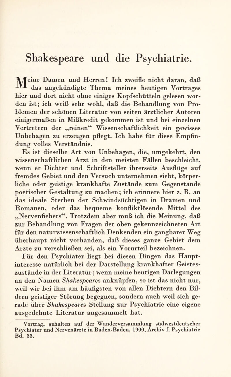 Shakespeare und die Psychiatrie. IVTeine Damen und Herren! Ich zweifle nicht daran, daß -*-*-*- das angekündigte Thema meines heutigen Vortrages hier und dort nicht ohne einiges Kopfschütteln gelesen wor¬ den ist; ich weiß sehr wohl, daß die Behandlung von Pro¬ blemen der schönen Literatur von seiten ärztlicher Autoren einigermaßen in Mißkredit gekommen ist und bei einzelnen Vertretern der „reinen66 Wissenschaftlichkeit ein gewisses Unbehagen zu erzeugen pflegt. Ich habe für diese Empfin¬ dung volles Verständnis. Es ist dieselbe Art von Unbehagen, die, umgekehrt, den wissenschaftlichen Arzt in den meisten Fällen beschleicht, wenn er Dichter und Schriftsteller ihrerseits Ausflüge auf fremdes Gebiet und den Versuch unternehmen sieht, körper¬ liche oder geistige krankhafte Zustände zum Gegenstände poetischer Gestaltung zu machen; ich erinnere hier z. B. an das ideale Sterben der Schwindsüchtigen in Dramen und Romanen, oder das bequeme konfliktlösende Mittel des „Nervenfiebers66. Trotzdem aber muß ich die Meinung, daß zur Behandlung von Fragen der oben gekennzeichneten Art für den naturwissenschaftlich Denkenden ein gangbarer Weg überhaupt nicht vorhanden, daß dieses ganze Gebiet dem Arzte zu verschließen sei, als ein Vorurteil bezeichnen. Für den Psychiater liegt bei diesen Dingen das Haupt¬ interesse natürlich bei der Darstellung krankhafter Geistes¬ zustände in der Literatur; wenn meine heutigen Darlegungen an den Namen Shakespeares anknüpfen, so ist das nicht nur, weil wir bei ihm am häufigsten von allen Dichtern den Bil¬ dern geistiger Störung begegnen, sondern auch weil sich ge¬ rade über Shakespeares Stellung zur Psychiatrie eine eigene ausgedehnte Literatur angesammelt hat. Vortrag, gehalten auf der Wanderversammlung südwestdeutscher Psychiater und Nervenärzte in Baden-Baden, 1900, Archiv f. Psychiatrie Bd. 33.