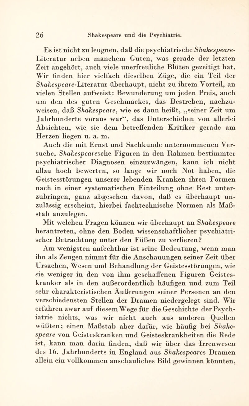 Es ist nicht zu leugnen, daß die psychiatrische Shakespeare- Literatur neben manchem Guten, was gerade der letzten Zeit angehört, auch viele unerfreuliche Blüten gezeitigt hat. Wir finden hier vielfach dieselben Züge, die ein Teil der Shakespeare-Literatur überhaupt, nicht zu ihrem Vorteil, an vielen Stellen aufweist: Bewunderung um jeden Preis, auch um den des guten Geschmackes, das Bestreben, nachzu¬ weisen, daß Shakespeare, wie es dann heißt, „seiner Zeit um Jahrhunderte voraus war44, das Unterschieben von allerlei Absichten, wie sie dem betreffenden Kritiker gerade am Herzen liegen u. a. m. Auch die mit Ernst und Sachkunde unternommenen Ver¬ suche, Shakespeare sehe Figuren in den Rahmen bestimmter psychiatrischer Diagnosen einzuzwängen, kann ich nicht allzu hoch bewerten, so lange wir noch Not haben, die Geistesstörungen unserer lebenden Kranken ihren Formen nach in einer systematischen Einteilung ohne Rest unter¬ zubringen, ganz abgesehen davon, daß es überhaupt un¬ zulässig erscheint, hierbei fachtechnische Normen als Maß¬ stab anzulegen. Mit welchen Fragen können wir überhaupt an Shakespeare herantreten, ohne den Boden wissenschaftlicher psychiatri¬ scher Betrachtung unter den Füßen zu verlieren? Am wenigsten anfechtbar ist seine Bedeutung, wenn man ihn als Zeugen nimmt für die Anschauungen seiner Zeit über Ursachen, Wesen und Behandlung der Geistesstörungen, wie sie weniger in den von ihm geschaffenen Figuren Geistes¬ kranker als in den außerordentlich häufigen und zum Teil sehr charakteristischen Äußerungen seiner Personen an den verschiedensten Stellen der Dramen niedergelegt sind. Wir erfahren zwar auf diesem Wege für die Geschichte der Psych¬ iatrie nichts, was wir nicht auch aus anderen Quellen wüßten; einen Maßstab aber dafür, wie häufig bei Shake¬ speare von Geisteskranken und Geisteskrankheiten die Rede ist, kann man darin finden, daß wir über das Irrenwesen des 16. Jahrhunderts in England aus Shakespeares Dramen allein ein vollkommen anschauliches Bild gewinnen könnten,