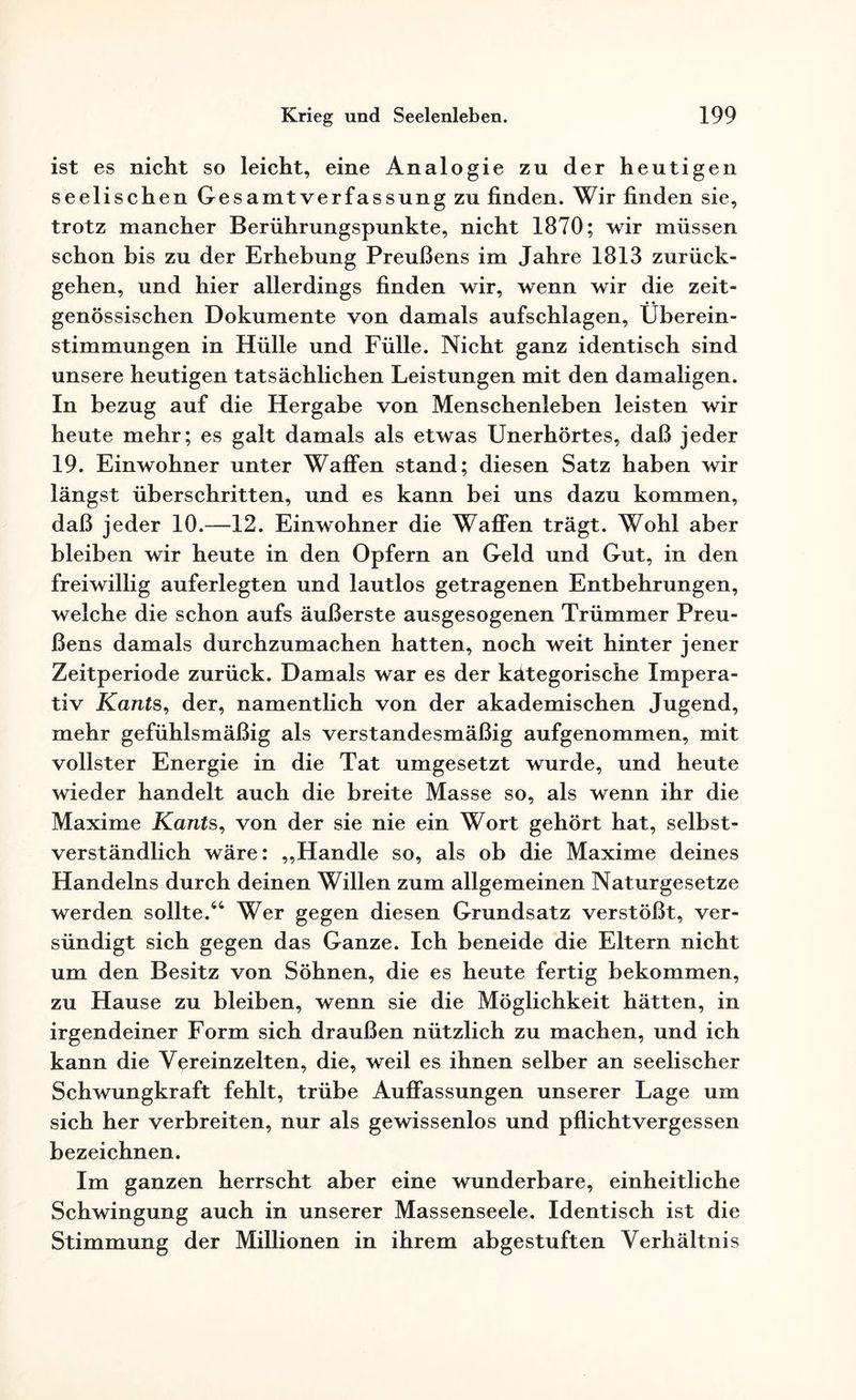 ist es nicht so leicht, eine Analogie zu der heutigen seelischen Gesamt Verfassung zu finden. Wir finden sie, trotz mancher Berührungspunkte, nicht 1870; wir müssen schon bis zu der Erhebung Preußens im Jahre 1813 zurück¬ gehen, und hier allerdings finden wir, wenn wir die zeit¬ genössischen Dokumente von damals aufschlagen, Überein¬ stimmungen in Hülle und Fülle. Nicht ganz identisch sind unsere heutigen tatsächlichen Leistungen mit den damaligen. In bezug auf die Hergabe von Menschenleben leisten wir heute mehr; es galt damals als etwas Unerhörtes, daß jeder 19. Einwohner unter Waffen stand; diesen Satz haben wir längst überschritten, und es kann bei uns dazu kommen, daß jeder 10.—12. Einwohner die Waffen trägt. Wohl aber bleiben wir heute in den Opfern an Geld und Gut, in den freiwillig auferlegten und lautlos getragenen Entbehrungen, welche die schon aufs äußerste ausgesogenen Trümmer Preu¬ ßens damals durchzumachen hatten, noch weit hinter jener Zeitperiode zurück. Damals war es der kätegorische Impera¬ tiv Kants, der, namentlich von der akademischen Jugend, mehr gefühlsmäßig als verstandesmäßig aufgenommen, mit vollster Energie in die Tat umgesetzt wurde, und heute wieder handelt auch die breite Masse so, als wenn ihr die Maxime Kants, von der sie nie ein Wort gehört hat, selbst¬ verständlich wäre: „Handle so, als ob die Maxime deines Handelns durch deinen Willen zum allgemeinen Naturgesetze werden sollte.44 Wer gegen diesen Grundsatz verstößt, ver¬ sündigt sich gegen das Ganze. Ich beneide die Eltern nicht um den Besitz von Söhnen, die es heute fertig bekommen, zu Hause zu bleiben, wenn sie die Möglichkeit hätten, in irgendeiner Form sich draußen nützlich zu machen, und ich kann die Vereinzelten, die, weil es ihnen selber an seelischer Schwungkraft fehlt, trübe Auffassungen unserer Lage um sich her verbreiten, nur als gewissenlos und pflichtvergessen bezeichnen. Im ganzen herrscht aber eine wunderbare, einheitliche Schwingung auch in unserer Massenseele. Identisch ist die Stimmung der Millionen in ihrem abgestuften Verhältnis