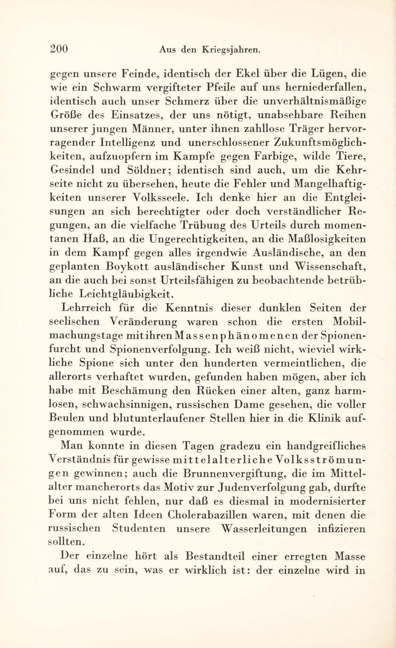 gegen unsere Feinde, identisch der Ekel über die Lügen, die wie ein Schwarm vergifteter Pfeile auf uns herniederfallen, identisch auch unser Schmerz über die unverhältnismäßige Größe des Einsatzes, der uns nötigt, unabsehbare Reihen unserer jungen Männer, unter ihnen zahllose Träger hervor¬ ragender Intelligenz und unerschlossener Zukunftsmöglich¬ keiten, aufzuopfern im Kampfe gegen Farbige, wilde Tiere, Gesindel und Söldner; identisch sind auch, um die Kehr¬ seite nicht zu übersehen, heute die Fehler und Mangelhaftig¬ keiten unserer Volksseele. Ich denke hier an die Entglei¬ sungen an sich berechtigter oder doch verständlicher Re¬ gungen, an die vielfache Trübung des Urteils durch momen¬ tanen Haß, an die Ungerechtigkeiten, an die Maßlosigkeiten in dem Kampf gegen alles irgendwie Ausländische, an den geplanten Boykott ausländischer Kunst und Wissenschaft, an die auch bei sonst Urteilsfähigen zu beobachtende betrüb¬ liche Leichtgläubigkeit. Lehrreich für die Kenntnis dieser dunklen Seiten der seelischen Veränderung waren schon die ersten Mobil¬ machungstage mit ihren Massenphänomenen der Spionen- furcht und Spionenverfolgung. Ich weiß nicht, wieviel wirk¬ liche Spione sich unter den hunderten vermeintlichen, die allerorts verhaftet wurden, gefunden haben mögen, aber ich habe mit Beschämung den Rücken einer alten, ganz harm¬ losen, schwachsinnigen, russischen Dame gesehen, die voller Beulen und blutunterlaufener Stellen hier in die Klinik auf¬ genommen wurde. Man konnte in diesen Tagen gradezu ein handgreifliches V erständnis für gewisse mittelalterlicheVolksströmun- gen gewinnen; auch die Brunnenvergiftung, die im Mittel- alter mancherorts das Motiv zur Judenverfolgung gab, durfte bei uns nicht fehlen, nur daß es diesmal in modernisierter Form der alten Ideen Cholerabazillen waren, mit denen die russischen Studenten unsere Wasserleitungen infizieren sollten. Der einzelne hört als Bestandteil einer erregten Masse auf, das zu sein, was er wirklich ist: der einzelne wird in