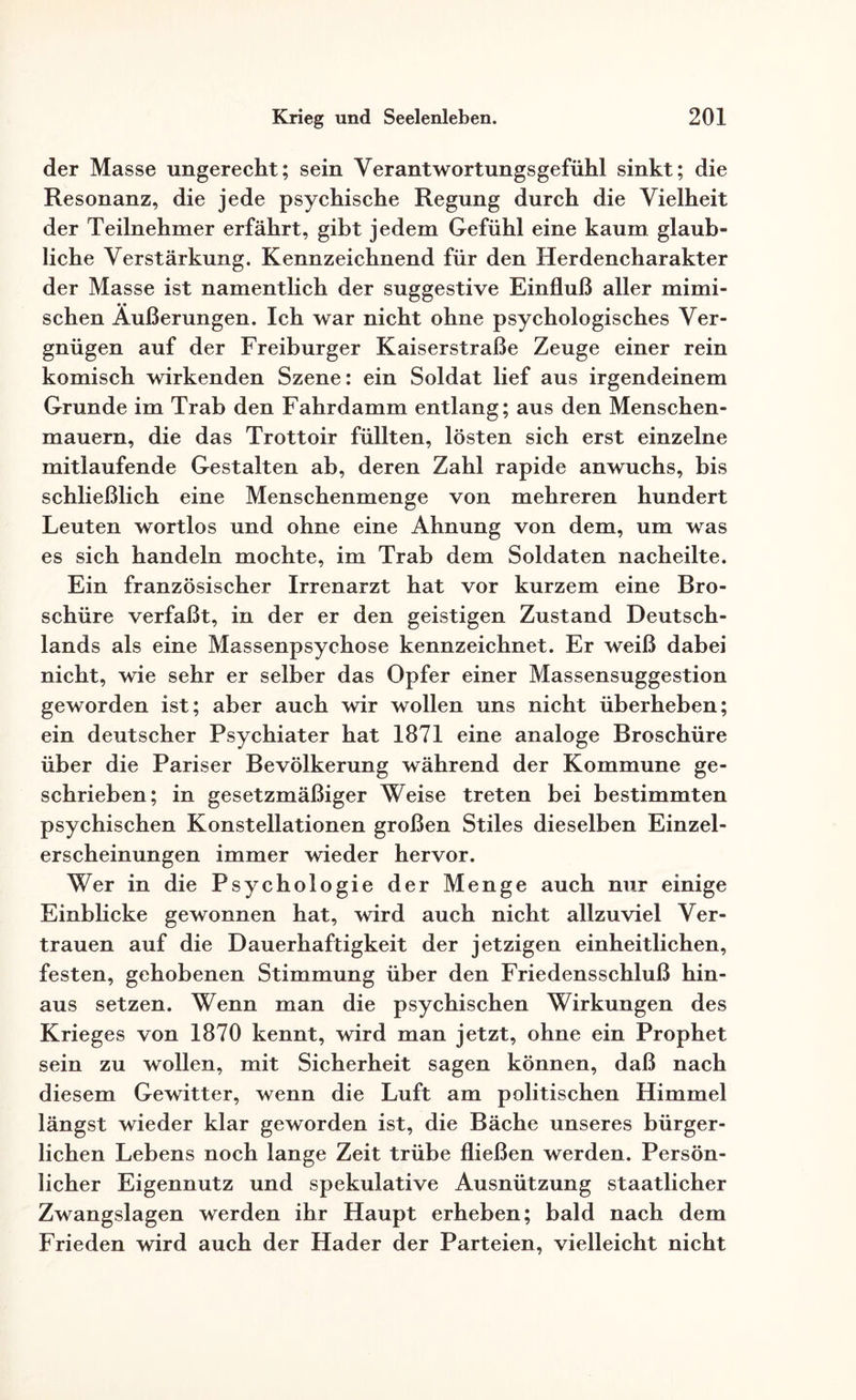 der Masse ungerecht; sein Verantwortungsgefühl sinkt; die Resonanz, die jede psychische Regung durch die Vielheit der Teilnehmer erfährt, gibt jedem Gefühl eine kaum glaub¬ liche Verstärkung. Kennzeichnend für den Herdencharakter der Masse ist namentlich der suggestive Einfluß aller mimi¬ schen Äußerungen. Ich war nicht ohne psychologisches Ver¬ gnügen auf der Freiburger Kaiserstraße Zeuge einer rein komisch wirkenden Szene: ein Soldat lief aus irgendeinem Grunde im Trab den Fahrdamm entlang; aus den Menschen¬ mauern, die das Trottoir füllten, lösten sich erst einzelne mitlaufende Gestalten ab, deren Zahl rapide anwuchs, bis schließlich eine Menschenmenge von mehreren hundert Leuten wortlos und ohne eine Ahnung von dem, um was es sich handeln mochte, im Trab dem Soldaten nacheilte. Ein französischer Irrenarzt hat vor kurzem eine Bro¬ schüre verfaßt, in der er den geistigen Zustand Deutsch¬ lands als eine Massenpsychose kennzeichnet. Er weiß dabei nicht, wie sehr er selber das Opfer einer Massensuggestion geworden ist; aber auch wir wollen uns nicht überheben; ein deutscher Psychiater hat 1871 eine analoge Broschüre über die Pariser Bevölkerung während der Kommune ge¬ schrieben; in gesetzmäßiger Weise treten bei bestimmten psychischen Konstellationen großen Stiles dieselben Einzel¬ erscheinungen immer wieder hervor. Wer in die Psychologie der Menge auch nur einige Einblicke gewonnen hat, wird auch nicht allzuviel Ver¬ trauen auf die Dauerhaftigkeit der jetzigen einheitlichen, festen, gehobenen Stimmung über den Friedensschluß hin¬ aus setzen. Wenn man die psychischen Wirkungen des Krieges von 1870 kennt, wird man jetzt, ohne ein Prophet sein zu wollen, mit Sicherheit sagen können, daß nach diesem Gewitter, wenn die Luft am politischen Himmel längst wieder klar geworden ist, die Bäche unseres bürger¬ lichen Lebens noch lange Zeit trübe fließen werden. Persön¬ licher Eigennutz und spekulative Ausnützung staatlicher Zwangslagen werden ihr Haupt erheben; bald nach dem Frieden wird auch der Hader der Parteien, vielleicht nicht